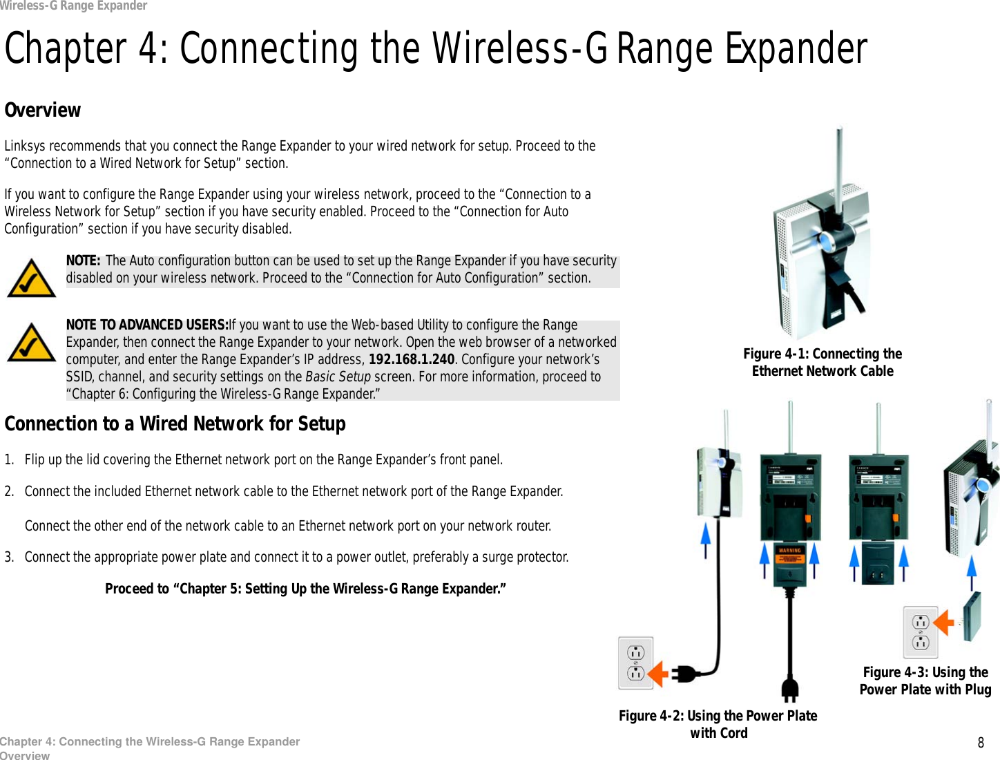 8Chapter 4: Connecting the Wireless-G Range ExpanderOverviewWireless-G Range ExpanderChapter 4: Connecting the Wireless-G Range ExpanderOverviewLinksys recommends that you connect the Range Expander to your wired network for setup. Proceed to the “Connection to a Wired Network for Setup” section. If you want to configure the Range Expander using your wireless network, proceed to the “Connection to a Wireless Network for Setup” section if you have security enabled. Proceed to the “Connection for Auto Configuration” section if you have security disabled.Connection to a Wired Network for Setup1. Flip up the lid covering the Ethernet network port on the Range Expander’s front panel.2. Connect the included Ethernet network cable to the Ethernet network port of the Range Expander.Connect the other end of the network cable to an Ethernet network port on your network router.3. Connect the appropriate power plate and connect it to a power outlet, preferably a surge protector.Proceed to “Chapter 5: Setting Up the Wireless-G Range Expander.”Figure 4-2: Using the Power Plate with CordFigure 4-3: Using the Power Plate with PlugFigure 4-1: Connecting the Ethernet Network CableNOTE: The Auto configuration button can be used to set up the Range Expander if you have security disabled on your wireless network. Proceed to the “Connection for Auto Configuration” section.NOTE: The Auto configuration button can be used to set up the Range Expander if you have security disabled on your wireless network. Proceed to the “Connection for Auto Configuration” section.NOTE TO ADVANCED USERS:If you want to use the Web-based Utility to configure the Range Expander, then connect the Range Expander to your network. Open the web browser of a networked computer, and enter the Range Expander’s IP address, 192.168.1.240. Configure your network’s SSID, channel, and security settings on the Basic Setup screen. For more information, proceed to “Chapter 6: Configuring the Wireless-G Range Expander.”