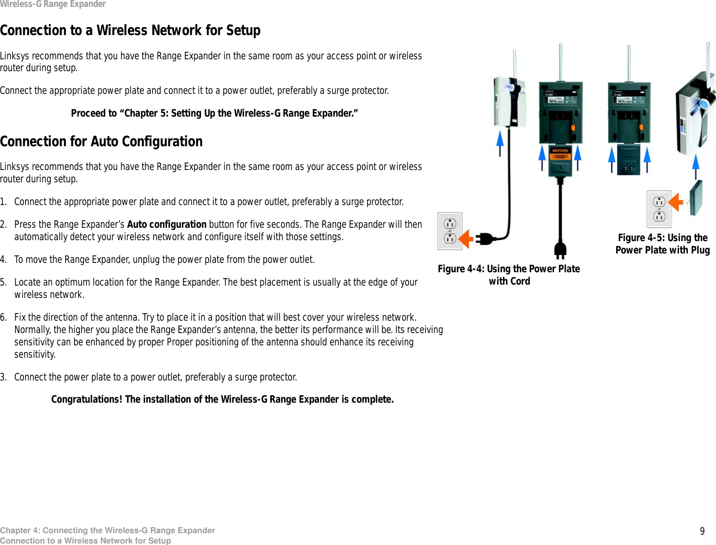 9Chapter 4: Connecting the Wireless-G Range ExpanderConnection to a Wireless Network for SetupWireless-G Range ExpanderConnection to a Wireless Network for SetupLinksys recommends that you have the Range Expander in the same room as your access point or wireless router during setup.Connect the appropriate power plate and connect it to a power outlet, preferably a surge protector.Proceed to “Chapter 5: Setting Up the Wireless-G Range Expander.”Connection for Auto ConfigurationLinksys recommends that you have the Range Expander in the same room as your access point or wireless router during setup.1. Connect the appropriate power plate and connect it to a power outlet, preferably a surge protector.2. Press the Range Expander’s Auto configuration button for five seconds. The Range Expander will then automatically detect your wireless network and configure itself with those settings.4. To move the Range Expander, unplug the power plate from the power outlet.5. Locate an optimum location for the Range Expander. The best placement is usually at the edge of your wireless network.6. Fix the direction of the antenna. Try to place it in a position that will best cover your wireless network. Normally, the higher you place the Range Expander’s antenna, the better its performance will be. Its receiving sensitivity can be enhanced by proper Proper positioning of the antenna should enhance its receiving sensitivity.3. Connect the power plate to a power outlet, preferably a surge protector.Congratulations! The installation of the Wireless-G Range Expander is complete.Figure 4-4: Using the Power Plate with CordFigure 4-5: Using the Power Plate with Plug