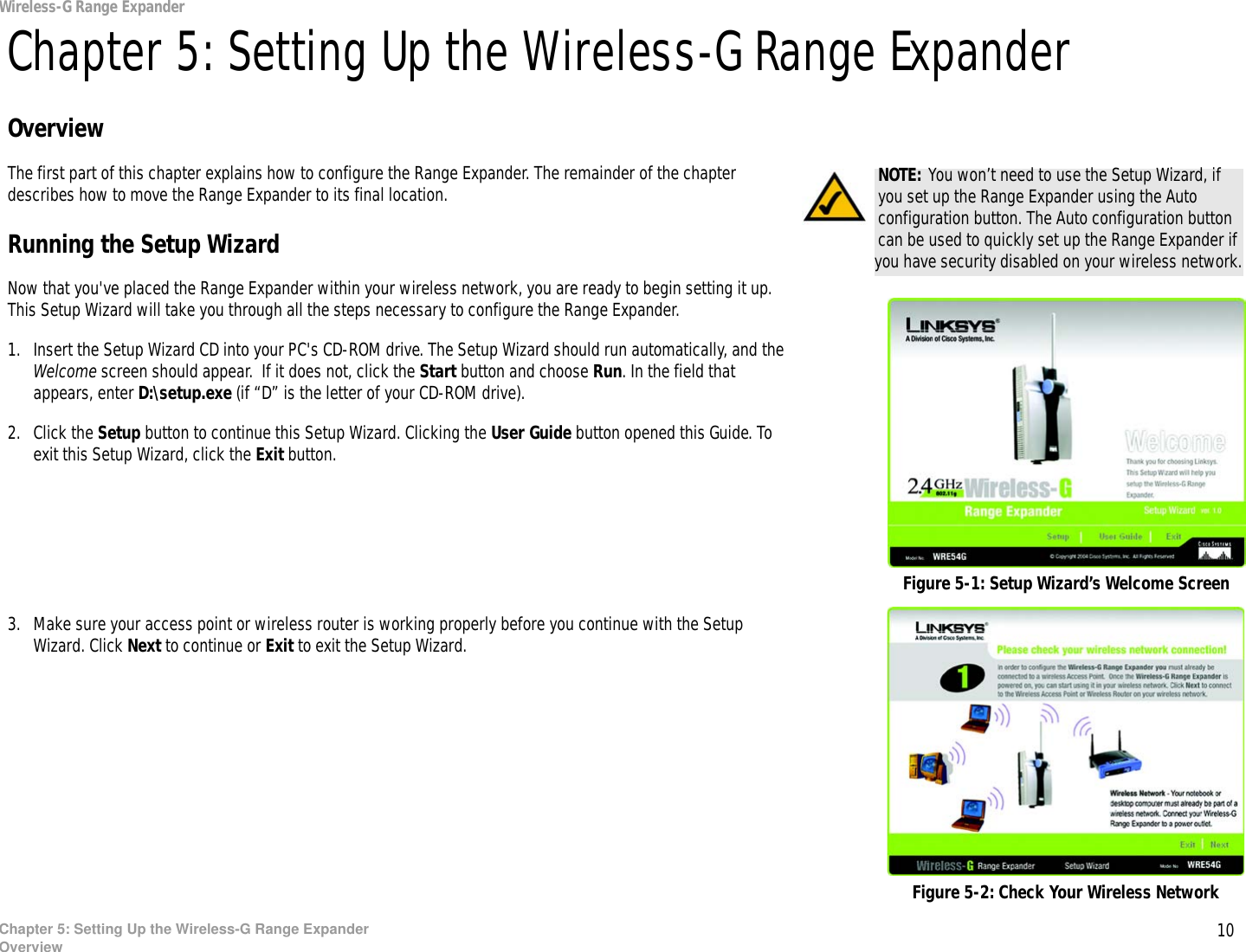 10Chapter 5: Setting Up the Wireless-G Range ExpanderOverviewWireless-G Range ExpanderChapter 5: Setting Up the Wireless-G Range ExpanderOverviewThe first part of this chapter explains how to configure the Range Expander. The remainder of the chapter describes how to move the Range Expander to its final location.Running the Setup WizardNow that you&apos;ve placed the Range Expander within your wireless network, you are ready to begin setting it up. This Setup Wizard will take you through all the steps necessary to configure the Range Expander.1. Insert the Setup Wizard CD into your PC&apos;s CD-ROM drive. The Setup Wizard should run automatically, and the Welcome screen should appear.  If it does not, click the Start button and choose Run. In the field that appears, enter D:\setup.exe (if “D” is the letter of your CD-ROM drive).2. Click the Setup button to continue this Setup Wizard. Clicking the User Guide button opened this Guide. To exit this Setup Wizard, click the Exit button.3. Make sure your access point or wireless router is working properly before you continue with the Setup Wizard. Click Next to continue or Exit to exit the Setup Wizard.Figure 5-1: Setup Wizard’s Welcome ScreenNOTE: You won’t need to use the Setup Wizard, if you set up the Range Expander using the Auto configuration button. The Auto configuration button can be used to quickly set up the Range Expander if you have security disabled on your wireless network.Figure 5-2: Check Your Wireless Network