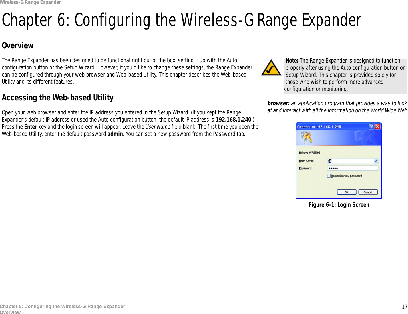 17Chapter 5: Configuring the Wireless-G Range ExpanderOverviewWireless-G Range ExpanderChapter 6: Configuring the Wireless-G Range ExpanderOverviewThe Range Expander has been designed to be functional right out of the box, setting it up with the Auto configuration button or the Setup Wizard. However, if you&apos;d like to change these settings, the Range Expander can be configured through your web browser and Web-based Utility. This chapter describes the Web-based Utility and its different features.Accessing the Web-based UtilityOpen your web browser and enter the IP address you entered in the Setup Wizard. (If you kept the Range Expander’s default IP address or used the Auto configuration button, the default IP address is 192.168.1.240.) Press the Enter key and the login screen will appear. Leave the User Name field blank. The first time you open the Web-based Utility, enter the default password admin. You can set a new password from the Password tab.Note: The Range Expander is designed to function properly after using the Auto configuration button or Setup Wizard. This chapter is provided solely for those who wish to perform more advanced configuration or monitoring.Figure 6-1: Login Screenbrowser: an application program that provides a way to look at and interact with all the information on the World Wide Web. 