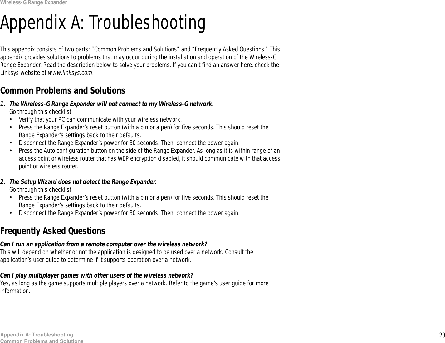 23Appendix A: TroubleshootingCommon Problems and SolutionsWireless-G Range ExpanderAppendix A: TroubleshootingThis appendix consists of two parts: “Common Problems and Solutions” and “Frequently Asked Questions.” This appendix provides solutions to problems that may occur during the installation and operation of the Wireless-G Range Expander. Read the description below to solve your problems. If you can&apos;t find an answer here, check the Linksys website at www.linksys.com.Common Problems and Solutions1. The Wireless-G Range Expander will not connect to my Wireless-G network.Go through this checklist:• Verify that your PC can communicate with your wireless network.• Press the Range Expander’s reset button (with a pin or a pen) for five seconds. This should reset the Range Expander’s settings back to their defaults.• Disconnect the Range Expander’s power for 30 seconds. Then, connect the power again.• Press the Auto configuration button on the side of the Range Expander. As long as it is within range of an access point or wireless router that has WEP encryption disabled, it should communicate with that access point or wireless router.2. The Setup Wizard does not detect the Range Expander.Go through this checklist:• Press the Range Expander’s reset button (with a pin or a pen) for five seconds. This should reset the Range Expander’s settings back to their defaults.• Disconnect the Range Expander’s power for 30 seconds. Then, connect the power again.Frequently Asked QuestionsCan I run an application from a remote computer over the wireless network?This will depend on whether or not the application is designed to be used over a network. Consult the application’s user guide to determine if it supports operation over a network.Can I play multiplayer games with other users of the wireless network?Yes, as long as the game supports multiple players over a network. Refer to the game’s user guide for more information. 