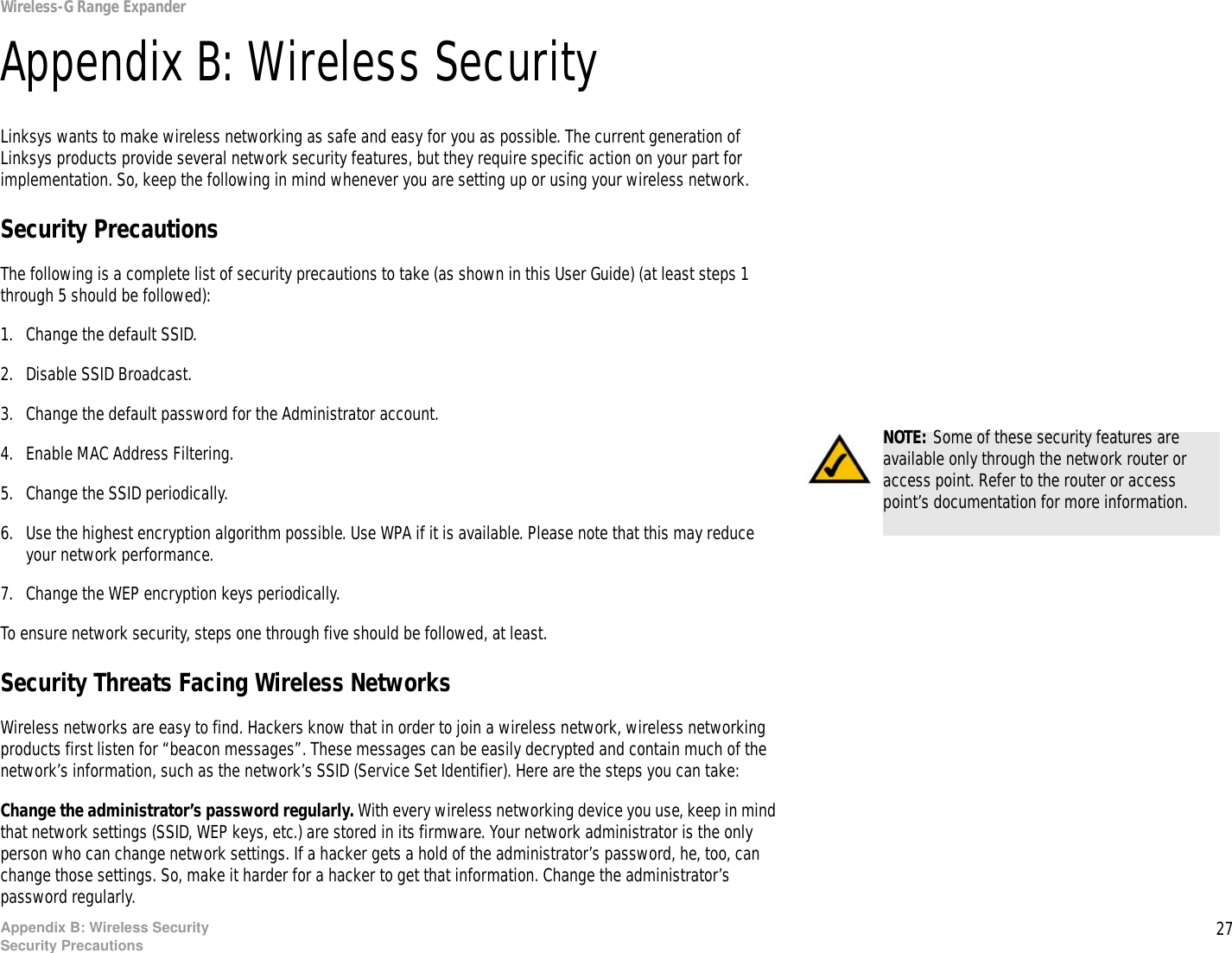 27Appendix B: Wireless SecuritySecurity PrecautionsWireless-G Range ExpanderAppendix B: Wireless SecurityLinksys wants to make wireless networking as safe and easy for you as possible. The current generation of Linksys products provide several network security features, but they require specific action on your part for implementation. So, keep the following in mind whenever you are setting up or using your wireless network.Security PrecautionsThe following is a complete list of security precautions to take (as shown in this User Guide) (at least steps 1 through 5 should be followed):1. Change the default SSID. 2. Disable SSID Broadcast. 3. Change the default password for the Administrator account. 4. Enable MAC Address Filtering. 5. Change the SSID periodically. 6. Use the highest encryption algorithm possible. Use WPA if it is available. Please note that this may reduce your network performance. 7. Change the WEP encryption keys periodically. To ensure network security, steps one through five should be followed, at least.Security Threats Facing Wireless Networks Wireless networks are easy to find. Hackers know that in order to join a wireless network, wireless networking products first listen for “beacon messages”. These messages can be easily decrypted and contain much of the network’s information, such as the network’s SSID (Service Set Identifier). Here are the steps you can take:Change the administrator’s password regularly. With every wireless networking device you use, keep in mind that network settings (SSID, WEP keys, etc.) are stored in its firmware. Your network administrator is the only person who can change network settings. If a hacker gets a hold of the administrator’s password, he, too, can change those settings. So, make it harder for a hacker to get that information. Change the administrator’s password regularly.NOTE: Some of these security features are available only through the network router or access point. Refer to the router or access point’s documentation for more information.