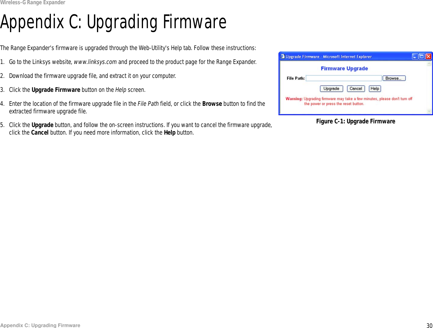 30Appendix C: Upgrading FirmwareWireless-G Range ExpanderAppendix C: Upgrading FirmwareThe Range Expander&apos;s firmware is upgraded through the Web-Utility&apos;s Help tab. Follow these instructions:1. Go to the Linksys website, www.linksys.com and proceed to the product page for the Range Expander.2. Download the firmware upgrade file, and extract it on your computer.3. Click the Upgrade Firmware button on the Help screen.4. Enter the location of the firmware upgrade file in the File Path field, or click the Browse button to find the extracted firmware upgrade file.5. Click the Upgrade button, and follow the on-screen instructions. If you want to cancel the firmware upgrade, click the Cancel button. If you need more information, click the Help button.Figure C-1: Upgrade Firmware