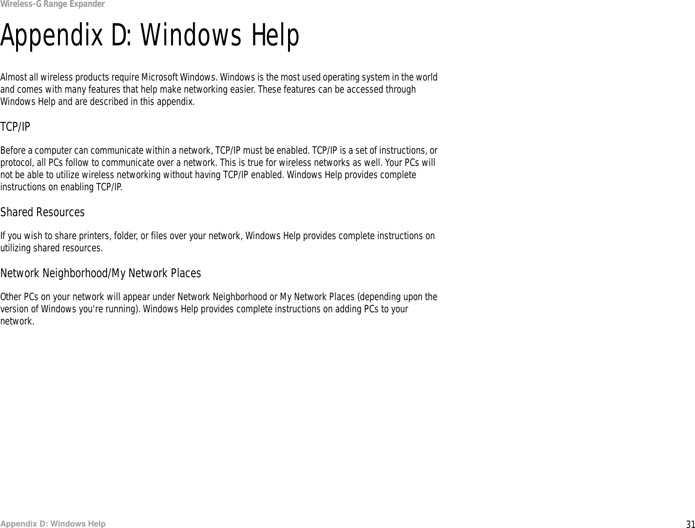 31Appendix D: Windows HelpWireless-G Range ExpanderAppendix D: Windows HelpAlmost all wireless products require Microsoft Windows. Windows is the most used operating system in the world and comes with many features that help make networking easier. These features can be accessed through Windows Help and are described in this appendix.TCP/IPBefore a computer can communicate within a network, TCP/IP must be enabled. TCP/IP is a set of instructions, or protocol, all PCs follow to communicate over a network. This is true for wireless networks as well. Your PCs will not be able to utilize wireless networking without having TCP/IP enabled. Windows Help provides complete instructions on enabling TCP/IP.Shared ResourcesIf you wish to share printers, folder, or files over your network, Windows Help provides complete instructions on utilizing shared resources.Network Neighborhood/My Network PlacesOther PCs on your network will appear under Network Neighborhood or My Network Places (depending upon the version of Windows you&apos;re running). Windows Help provides complete instructions on adding PCs to your network.