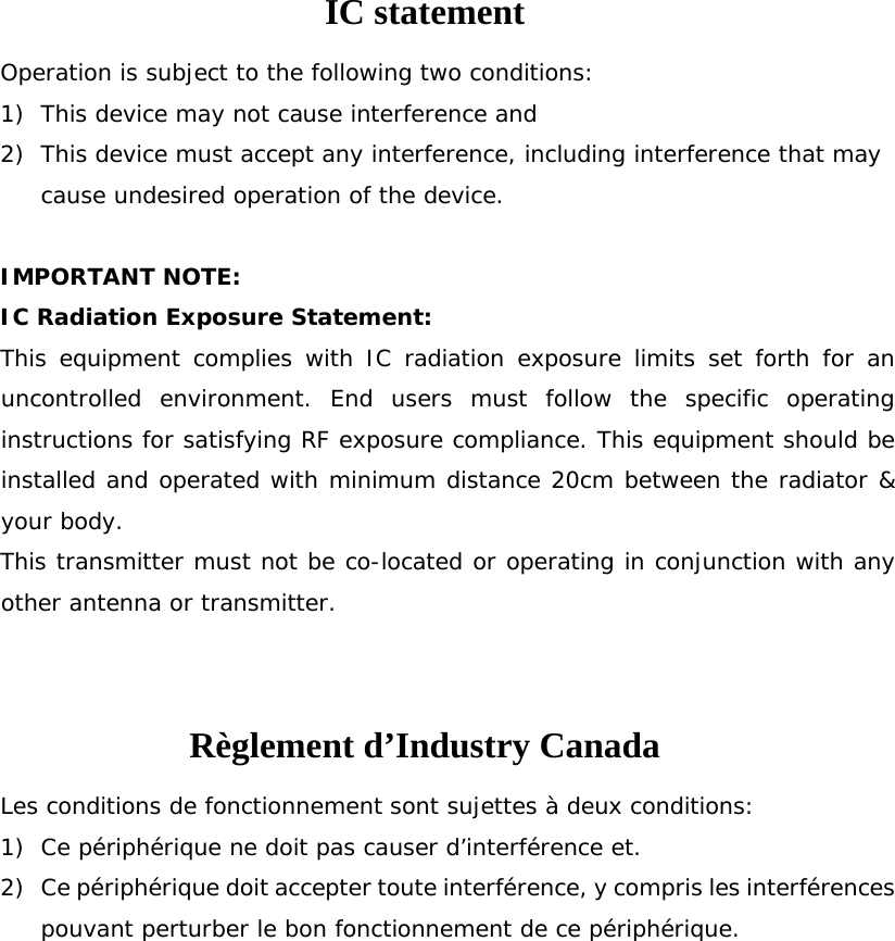 IC statement Operation is subject to the following two conditions: 1) This device may not cause interference and 2) This device must accept any interference, including interference that may cause undesired operation of the device.  IMPORTANT NOTE: IC Radiation Exposure Statement: This equipment complies with IC radiation exposure limits set forth for an uncontrolled environment. End users must follow the specific operating instructions for satisfying RF exposure compliance. This equipment should be installed and operated with minimum distance 20cm between the radiator &amp; your body.  This transmitter must not be co-located or operating in conjunction with any other antenna or transmitter.  Règlement d’Industry Canada   Les conditions de fonctionnement sont sujettes à deux conditions: 1) Ce périphérique ne doit pas causer d’interférence et. 2) Ce périphérique doit accepter toute interférence, y compris les interférences pouvant perturber le bon fonctionnement de ce périphérique.  