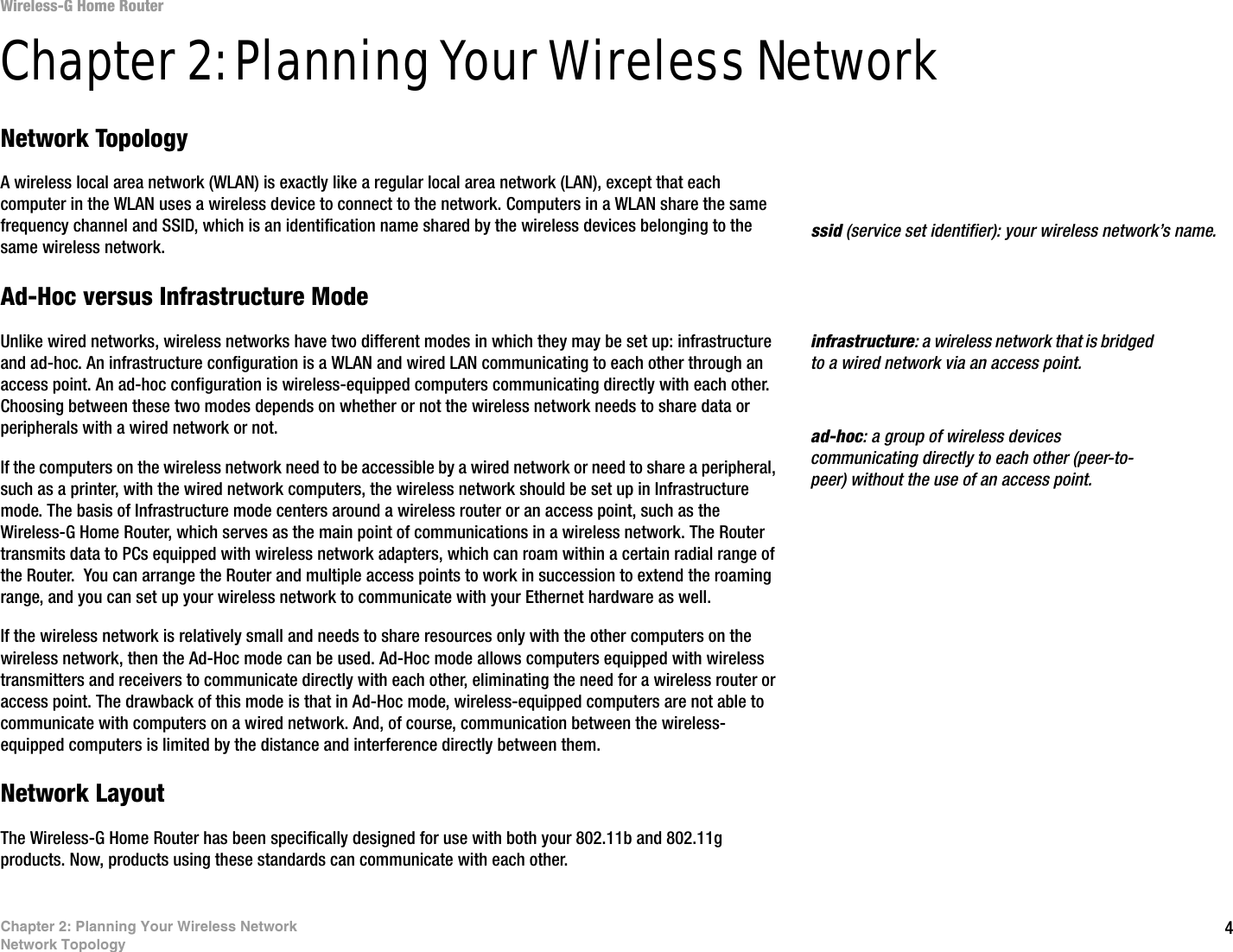 4Chapter 2: Planning Your Wireless NetworkNetwork TopologyWireless-G Home RouterChapter 2: Planning Your Wireless NetworkNetwork TopologyA wireless local area network (WLAN) is exactly like a regular local area network (LAN), except that each computer in the WLAN uses a wireless device to connect to the network. Computers in a WLAN share the same frequency channel and SSID, which is an identification name shared by the wireless devices belonging to the same wireless network.Ad-Hoc versus Infrastructure ModeUnlike wired networks, wireless networks have two different modes in which they may be set up: infrastructure and ad-hoc. An infrastructure configuration is a WLAN and wired LAN communicating to each other through an access point. An ad-hoc configuration is wireless-equipped computers communicating directly with each other. Choosing between these two modes depends on whether or not the wireless network needs to share data or peripherals with a wired network or not. If the computers on the wireless network need to be accessible by a wired network or need to share a peripheral, such as a printer, with the wired network computers, the wireless network should be set up in Infrastructure mode. The basis of Infrastructure mode centers around a wireless router or an access point, such as the Wireless-G Home Router, which serves as the main point of communications in a wireless network. The Router transmits data to PCs equipped with wireless network adapters, which can roam within a certain radial range of the Router.  You can arrange the Router and multiple access points to work in succession to extend the roaming range, and you can set up your wireless network to communicate with your Ethernet hardware as well. If the wireless network is relatively small and needs to share resources only with the other computers on the wireless network, then the Ad-Hoc mode can be used. Ad-Hoc mode allows computers equipped with wireless transmitters and receivers to communicate directly with each other, eliminating the need for a wireless router or access point. The drawback of this mode is that in Ad-Hoc mode, wireless-equipped computers are not able to communicate with computers on a wired network. And, of course, communication between the wireless-equipped computers is limited by the distance and interference directly between them. Network LayoutThe Wireless-G Home Router has been specifically designed for use with both your 802.11b and 802.11g products. Now, products using these standards can communicate with each other.infrastructure: a wireless network that is bridged to a wired network via an access point.ssid (service set identifier): your wireless network’s name.ad-hoc: a group of wireless devices communicating directly to each other (peer-to-peer) without the use of an access point.