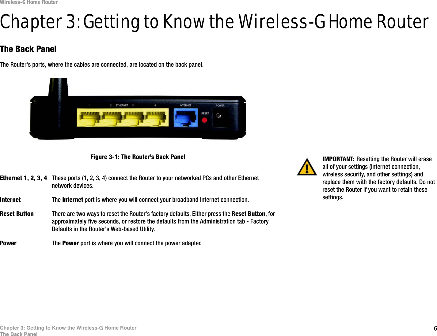 6Chapter 3: Getting to Know the Wireless-G Home RouterThe Back PanelWireless-G Home RouterChapter 3: Getting to Know the Wireless-G Home RouterThe Back PanelThe Router&apos;s ports, where the cables are connected, are located on the back panel.Ethernet 1, 2, 3, 4 These ports (1, 2, 3, 4) connect the Router to your networked PCs and other Ethernet network devices.Internet The Internet port is where you will connect your broadband Internet connection.Reset Button There are two ways to reset the Router&apos;s factory defaults. Either press the Reset Button, for approximately five seconds, or restore the defaults from the Administration tab - Factory Defaults in the Router&apos;s Web-based Utility.Power The Power port is where you will connect the power adapter.IMPORTANT: Resetting the Router will erase all of your settings (Internet connection, wireless security, and other settings) and replace them with the factory defaults. Do not reset the Router if you want to retain these settings.Figure 3-1: The Router’s Back Panel