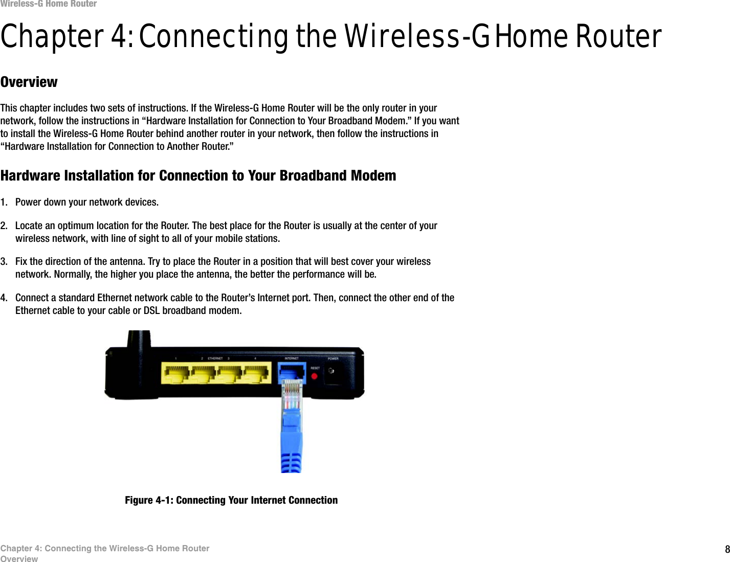 8Chapter 4: Connecting the Wireless-G Home RouterOverviewWireless-G Home RouterChapter 4: Connecting the Wireless-G Home RouterOverviewThis chapter includes two sets of instructions. If the Wireless-G Home Router will be the only router in your network, follow the instructions in “Hardware Installation for Connection to Your Broadband Modem.” If you want to install the Wireless-G Home Router behind another router in your network, then follow the instructions in “Hardware Installation for Connection to Another Router.”Hardware Installation for Connection to Your Broadband Modem1. Power down your network devices.2. Locate an optimum location for the Router. The best place for the Router is usually at the center of your wireless network, with line of sight to all of your mobile stations.3. Fix the direction of the antenna. Try to place the Router in a position that will best cover your wireless network. Normally, the higher you place the antenna, the better the performance will be.4. Connect a standard Ethernet network cable to the Router’s Internet port. Then, connect the other end of the Ethernet cable to your cable or DSL broadband modem.Figure 4-1: Connecting Your Internet Connection