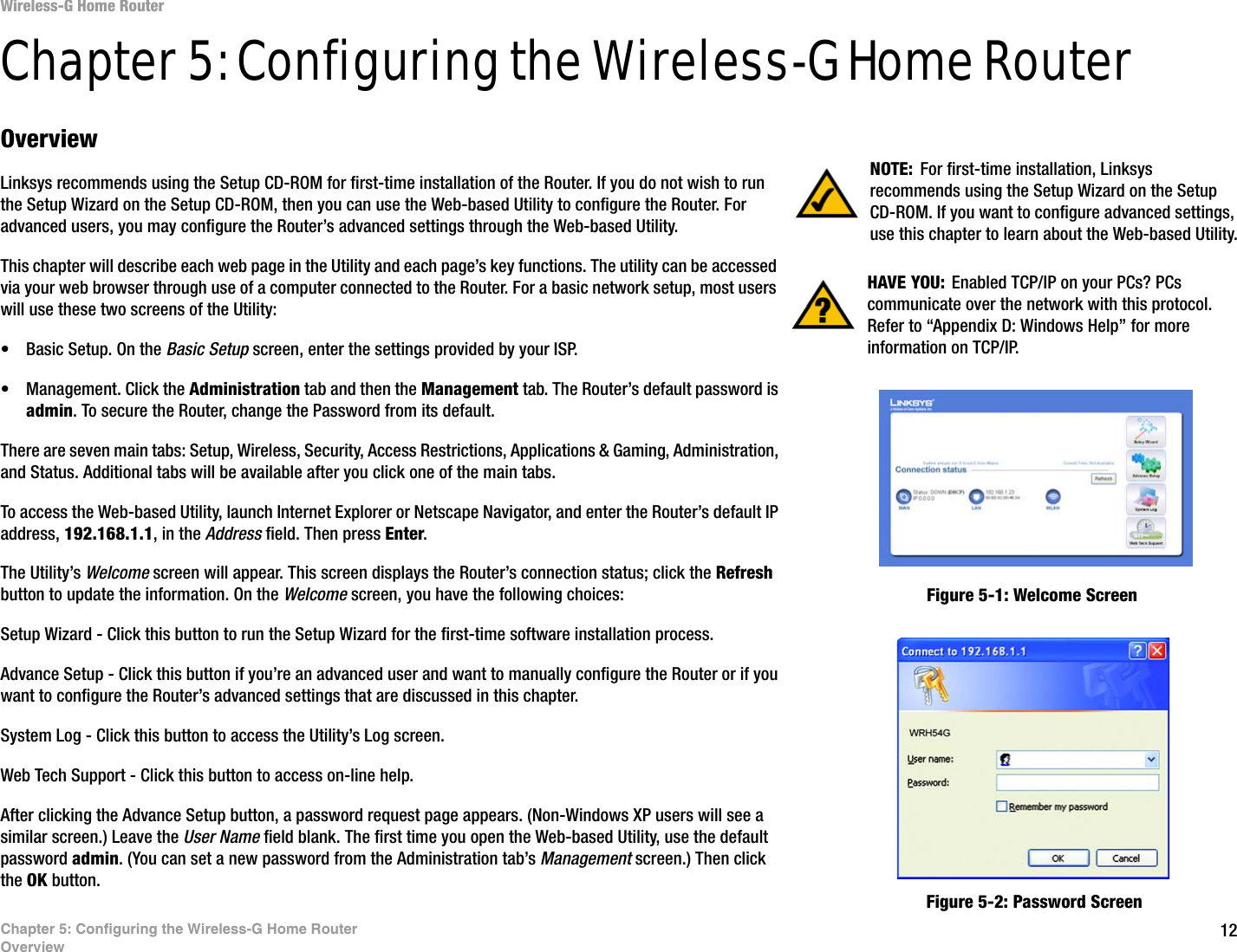 12Chapter 5: Configuring the Wireless-G Home RouterOverviewWireless-G Home RouterChapter 5: Configuring the Wireless-G Home RouterOverviewLinksys recommends using the Setup CD-ROM for first-time installation of the Router. If you do not wish to run the Setup Wizard on the Setup CD-ROM, then you can use the Web-based Utility to configure the Router. For advanced users, you may configure the Router’s advanced settings through the Web-based Utility.This chapter will describe each web page in the Utility and each page’s key functions. The utility can be accessed via your web browser through use of a computer connected to the Router. For a basic network setup, most users will use these two screens of the Utility:• Basic Setup. On the Basic Setup screen, enter the settings provided by your ISP.• Management. Click the Administration tab and then the Management tab. The Router’s default password is admin. To secure the Router, change the Password from its default.There are seven main tabs: Setup, Wireless, Security, Access Restrictions, Applications &amp; Gaming, Administration, and Status. Additional tabs will be available after you click one of the main tabs.To access the Web-based Utility, launch Internet Explorer or Netscape Navigator, and enter the Router’s default IP address, 192.168.1.1, in the Address field. Then press Enter. The Utility’s Welcome screen will appear. This screen displays the Router’s connection status; click the Refresh button to update the information. On the Welcome screen, you have the following choices:Setup Wizard - Click this button to run the Setup Wizard for the first-time software installation process. Advance Setup - Click this button if you’re an advanced user and want to manually configure the Router or if you want to configure the Router’s advanced settings that are discussed in this chapter.System Log - Click this button to access the Utility’s Log screen.Web Tech Support - Click this button to access on-line help.After clicking the Advance Setup button, a password request page appears. (Non-Windows XP users will see a similar screen.) Leave the User Name field blank. The first time you open the Web-based Utility, use the default password admin. (You can set a new password from the Administration tab’s Management screen.) Then click the OK button. HAVE YOU:  Enabled TCP/IP on your PCs? PCs communicate over the network with this protocol. Refer to “Appendix D: Windows Help” for more information on TCP/IP.NOTE: For first-time installation, Linksys recommends using the Setup Wizard on the Setup CD-ROM. If you want to configure advanced settings, use this chapter to learn about the Web-based Utility.Figure 5-1: Welcome ScreenFigure 5-2: Password Screen