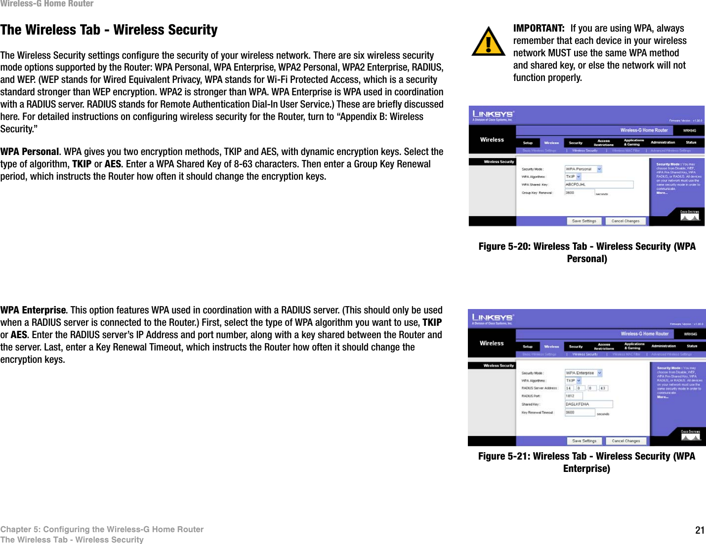 21Chapter 5: Configuring the Wireless-G Home RouterThe Wireless Tab - Wireless SecurityWireless-G Home RouterThe Wireless Tab - Wireless SecurityThe Wireless Security settings configure the security of your wireless network. There are six wireless security mode options supported by the Router: WPA Personal, WPA Enterprise, WPA2 Personal, WPA2 Enterprise, RADIUS, and WEP. (WEP stands for Wired Equivalent Privacy, WPA stands for Wi-Fi Protected Access, which is a security standard stronger than WEP encryption. WPA2 is stronger than WPA. WPA Enterprise is WPA used in coordination with a RADIUS server. RADIUS stands for Remote Authentication Dial-In User Service.) These are briefly discussed here. For detailed instructions on configuring wireless security for the Router, turn to “Appendix B: Wireless Security.”WPA Personal. WPA gives you two encryption methods, TKIP and AES, with dynamic encryption keys. Select the type of algorithm, TKIP or AES. Enter a WPA Shared Key of 8-63 characters. Then enter a Group Key Renewal period, which instructs the Router how often it should change the encryption keys.WPA Enterprise. This option features WPA used in coordination with a RADIUS server. (This should only be used when a RADIUS server is connected to the Router.) First, select the type of WPA algorithm you want to use, TKIP or AES. Enter the RADIUS server’s IP Address and port number, along with a key shared between the Router and the server. Last, enter a Key Renewal Timeout, which instructs the Router how often it should change the encryption keys.Figure 5-20: Wireless Tab - Wireless Security (WPA Personal)Figure 5-21: Wireless Tab - Wireless Security (WPA Enterprise)IMPORTANT:  If you are using WPA, always remember that each device in your wireless network MUST use the same WPA method and shared key, or else the network will not function properly.