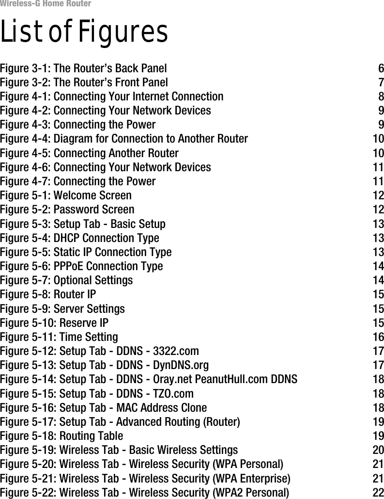Wireless-G Home RouterList of FiguresFigure 3-1: The Router’s Back Panel 6Figure 3-2: The Router’s Front Panel 7Figure 4-1: Connecting Your Internet Connection 8Figure 4-2: Connecting Your Network Devices 9Figure 4-3: Connecting the Power 9Figure 4-4: Diagram for Connection to Another Router 10Figure 4-5: Connecting Another Router 10Figure 4-6: Connecting Your Network Devices 11Figure 4-7: Connecting the Power 11Figure 5-1: Welcome Screen 12Figure 5-2: Password Screen 12Figure 5-3: Setup Tab - Basic Setup 13Figure 5-4: DHCP Connection Type 13Figure 5-5: Static IP Connection Type 13Figure 5-6: PPPoE Connection Type 14Figure 5-7: Optional Settings 14Figure 5-8: Router IP 15Figure 5-9: Server Settings 15Figure 5-10: Reserve IP 15Figure 5-11: Time Setting 16Figure 5-12: Setup Tab - DDNS - 3322.com 17Figure 5-13: Setup Tab - DDNS - DynDNS.org 17Figure 5-14: Setup Tab - DDNS - Oray.net PeanutHull.com DDNS 18Figure 5-15: Setup Tab - DDNS - TZO.com 18Figure 5-16: Setup Tab - MAC Address Clone 18Figure 5-17: Setup Tab - Advanced Routing (Router) 19Figure 5-18: Routing Table 19Figure 5-19: Wireless Tab - Basic Wireless Settings 20Figure 5-20: Wireless Tab - Wireless Security (WPA Personal) 21Figure 5-21: Wireless Tab - Wireless Security (WPA Enterprise) 21Figure 5-22: Wireless Tab - Wireless Security (WPA2 Personal) 22