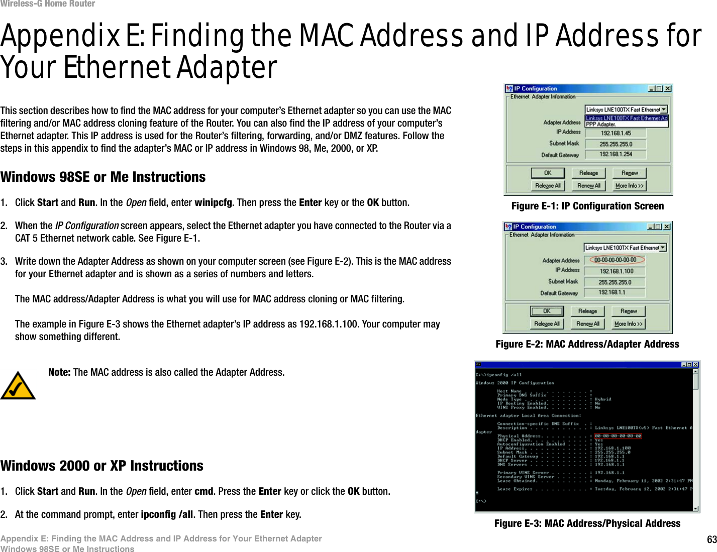 63Appendix E: Finding the MAC Address and IP Address for Your Ethernet AdapterWindows 98SE or Me InstructionsWireless-G Home RouterAppendix E: Finding the MAC Address and IP Address for Your Ethernet AdapterThis section describes how to find the MAC address for your computer’s Ethernet adapter so you can use the MAC filtering and/or MAC address cloning feature of the Router. You can also find the IP address of your computer’s Ethernet adapter. This IP address is used for the Router’s filtering, forwarding, and/or DMZ features. Follow the steps in this appendix to find the adapter’s MAC or IP address in Windows 98, Me, 2000, or XP.Windows 98SE or Me Instructions1. Click Start and Run. In the Open field, enter winipcfg. Then press the Enter key or the OK button. 2. When the IP Configuration screen appears, select the Ethernet adapter you have connected to the Router via a CAT 5 Ethernet network cable. See Figure E-1.3. Write down the Adapter Address as shown on your computer screen (see Figure E-2). This is the MAC address for your Ethernet adapter and is shown as a series of numbers and letters.The MAC address/Adapter Address is what you will use for MAC address cloning or MAC filtering.The example in Figure E-3 shows the Ethernet adapter’s IP address as 192.168.1.100. Your computer may show something different.Windows 2000 or XP Instructions1. Click Start and Run. In the Open field, enter cmd. Press the Enter key or click the OK button.2. At the command prompt, enter ipconfig /all. Then press the Enter key.Figure E-2: MAC Address/Adapter AddressFigure E-1: IP Configuration ScreenNote: The MAC address is also called the Adapter Address.Figure E-3: MAC Address/Physical Address
