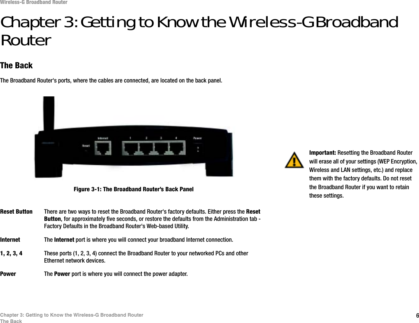 6Chapter 3: Getting to Know the Wireless-G Broadband RouterThe BackWireless-G Broadband RouterChapter 3: Getting to Know the Wireless-G Broadband RouterThe BackThe Broadband Router&apos;s ports, where the cables are connected, are located on the back panel.Reset Button There are two ways to reset the Broadband Router&apos;s factory defaults. Either press the ResetButton, for approximately five seconds, or restore the defaults from the Administration tab - Factory Defaults in the Broadband Router&apos;s Web-based Utility.Internet The Internet port is where you will connect your broadband Internet connection.1, 2, 3, 4 These ports (1, 2, 3, 4) connect the Broadband Router to your networked PCs and other Ethernet network devices.Power The Power port is where you will connect the power adapter.Important: Resetting the Broadband Router will erase all of your settings (WEP Encryption, Wireless and LAN settings, etc.) and replace them with the factory defaults. Do not reset the Broadband Router if you want to retain these settings.Figure 3-1: The Broadband Router’s Back Panel