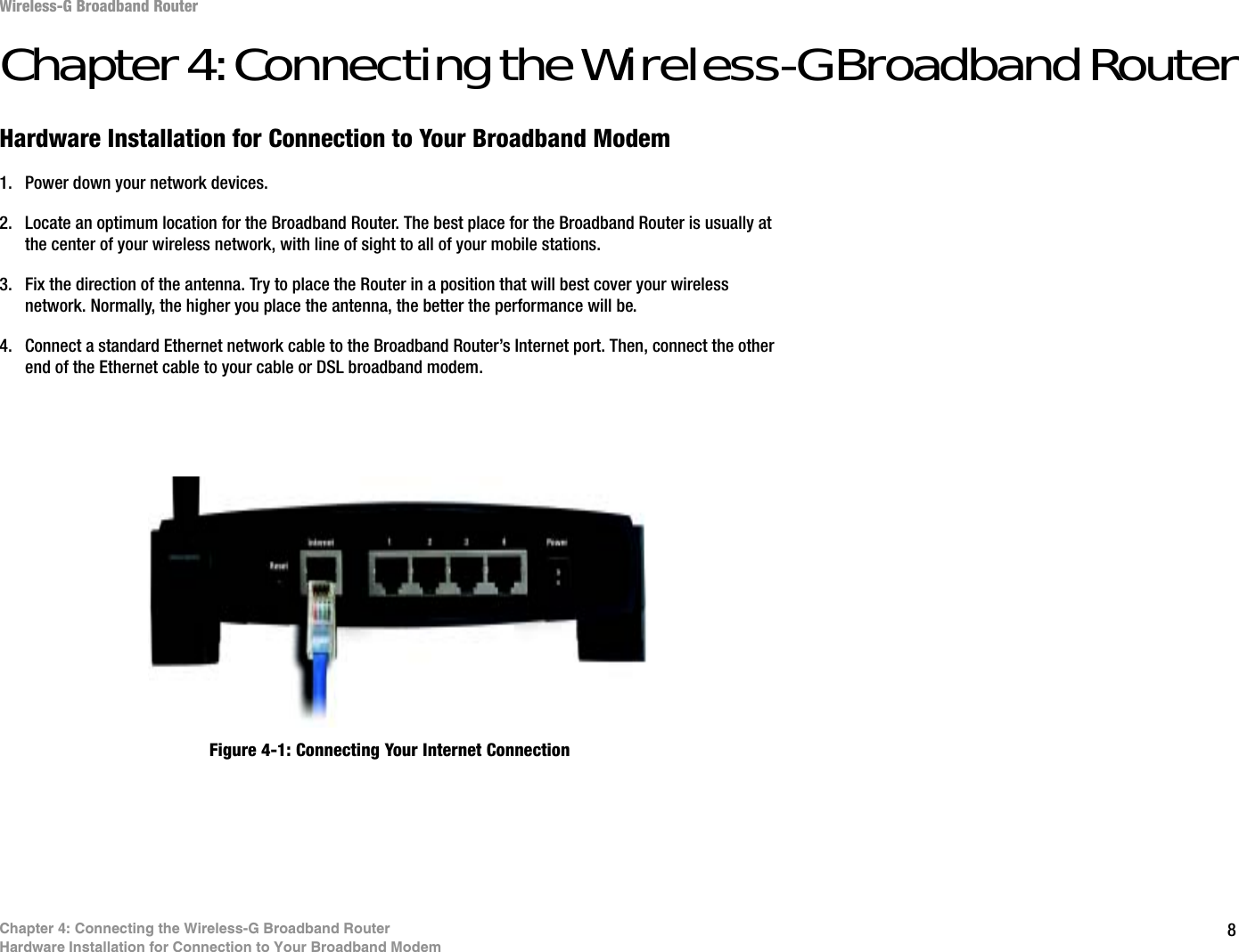 8Chapter 4: Connecting the Wireless-G Broadband RouterHardware Installation for Connection to Your Broadband ModemWireless-G Broadband RouterChapter 4: Connecting the Wireless-G Broadband RouterHardware Installation for Connection to Your Broadband Modem1. Power down your network devices.2. Locate an optimum location for the Broadband Router. The best place for the Broadband Router is usually at the center of your wireless network, with line of sight to all of your mobile stations.3. Fix the direction of the antenna. Try to place the Router in a position that will best cover your wireless network. Normally, the higher you place the antenna, the better the performance will be.4. Connect a standard Ethernet network cable to the Broadband Router’s Internet port. Then, connect the other end of the Ethernet cable to your cable or DSL broadband modem.Figure 4-1: Connecting Your Internet Connection