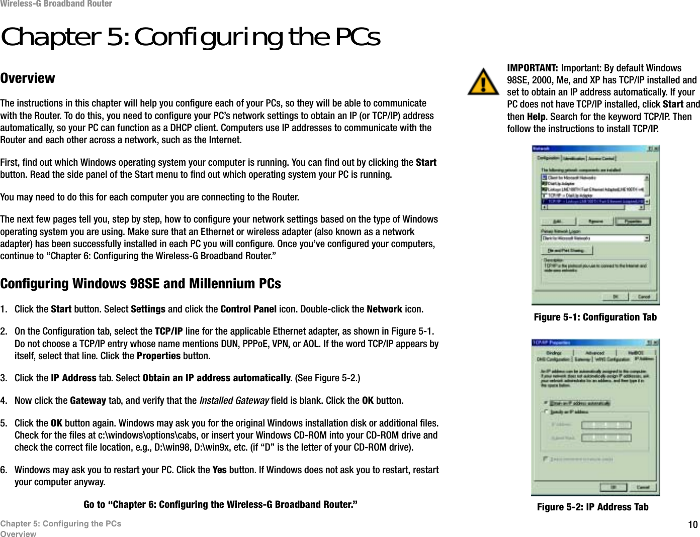 10Chapter 5: Configuring the PCsOverviewWireless-G Broadband RouterChapter 5: Configuring the PCsOverviewThe instructions in this chapter will help you configure each of your PCs, so they will be able to communicate with the Router. To do this, you need to configure your PC’s network settings to obtain an IP (or TCP/IP) address automatically, so your PC can function as a DHCP client. Computers use IP addresses to communicate with the Router and each other across a network, such as the Internet.First, find out which Windows operating system your computer is running. You can find out by clicking the Start button. Read the side panel of the Start menu to find out which operating system your PC is running.You may need to do this for each computer you are connecting to the Router.The next few pages tell you, step by step, how to configure your network settings based on the type of Windows operating system you are using. Make sure that an Ethernet or wireless adapter (also known as a network adapter) has been successfully installed in each PC you will configure. Once you’ve configured your computers, continue to “Chapter 6: Configuring the Wireless-G Broadband Router.”Configuring Windows 98SE and Millennium PCs1. Click the Start button. Select Settings and click the Control Panel icon. Double-click the Network icon.2. On the Configuration tab, select the TCP/IP line for the applicable Ethernet adapter, as shown in Figure 5-1. Do not choose a TCP/IP entry whose name mentions DUN, PPPoE, VPN, or AOL. If the word TCP/IP appears by itself, select that line. Click the Properties button.3. Click the IP Address tab. Select Obtain an IP address automatically. (See Figure 5-2.)4. Now click the Gateway tab, and verify that the Installed Gateway field is blank. Click the OK button.5. Click the OK button again. Windows may ask you for the original Windows installation disk or additional files. Check for the files at c:\windows\options\cabs, or insert your Windows CD-ROM into your CD-ROM drive and check the correct file location, e.g., D:\win98, D:\win9x, etc. (if “D” is the letter of your CD-ROM drive).6. Windows may ask you to restart your PC. Click the Yes button. If Windows does not ask you to restart, restart your computer anyway.Go to “Chapter 6: Configuring the Wireless-G Broadband Router.”IMPORTANT: Important: By default Windows 98SE, 2000, Me, and XP has TCP/IP installed and set to obtain an IP address automatically. If your PC does not have TCP/IP installed, click Start and then Help. Search for the keyword TCP/IP. Then follow the instructions to install TCP/IP.Figure 5-1: Configuration TabFigure 5-2: IP Address Tab