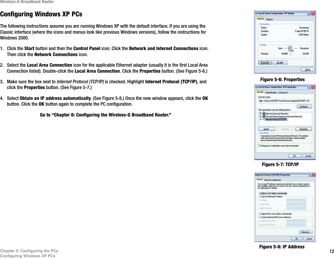 12Chapter 5: Configuring the PCsConfiguring Windows XP PCsWireless-G Broadband RouterConfiguring Windows XP PCsThe following instructions assume you are running Windows XP with the default interface. If you are using the Classic interface (where the icons and menus look like previous Windows versions), follow the instructions for Windows 2000.1. Click the Start button and then the Control Panel icon. Click the Network and Internet Connections icon. Then click the Network Connections icon.2. Select the Local Area Connection icon for the applicable Ethernet adapter (usually it is the first Local Area Connection listed). Double-click the Local Area Connection. Click the Properties button. (See Figure 5-6.)3. Make sure the box next to Internet Protocol (TCP/IP) is checked. Highlight Internet Protocol (TCP/IP), and click the Properties button. (See Figure 5-7.)4. Select Obtain an IP address automatically. (See Figure 5-8.) Once the new window appears, click the OKbutton. Click the OK button again to complete the PC configuration.Go to “Chapter 6: Configuring the Wireless-G Broadband Router.”Figure 5-6: PropertiesFigure 5-7: TCP/IPFigure 5-8: IP Address