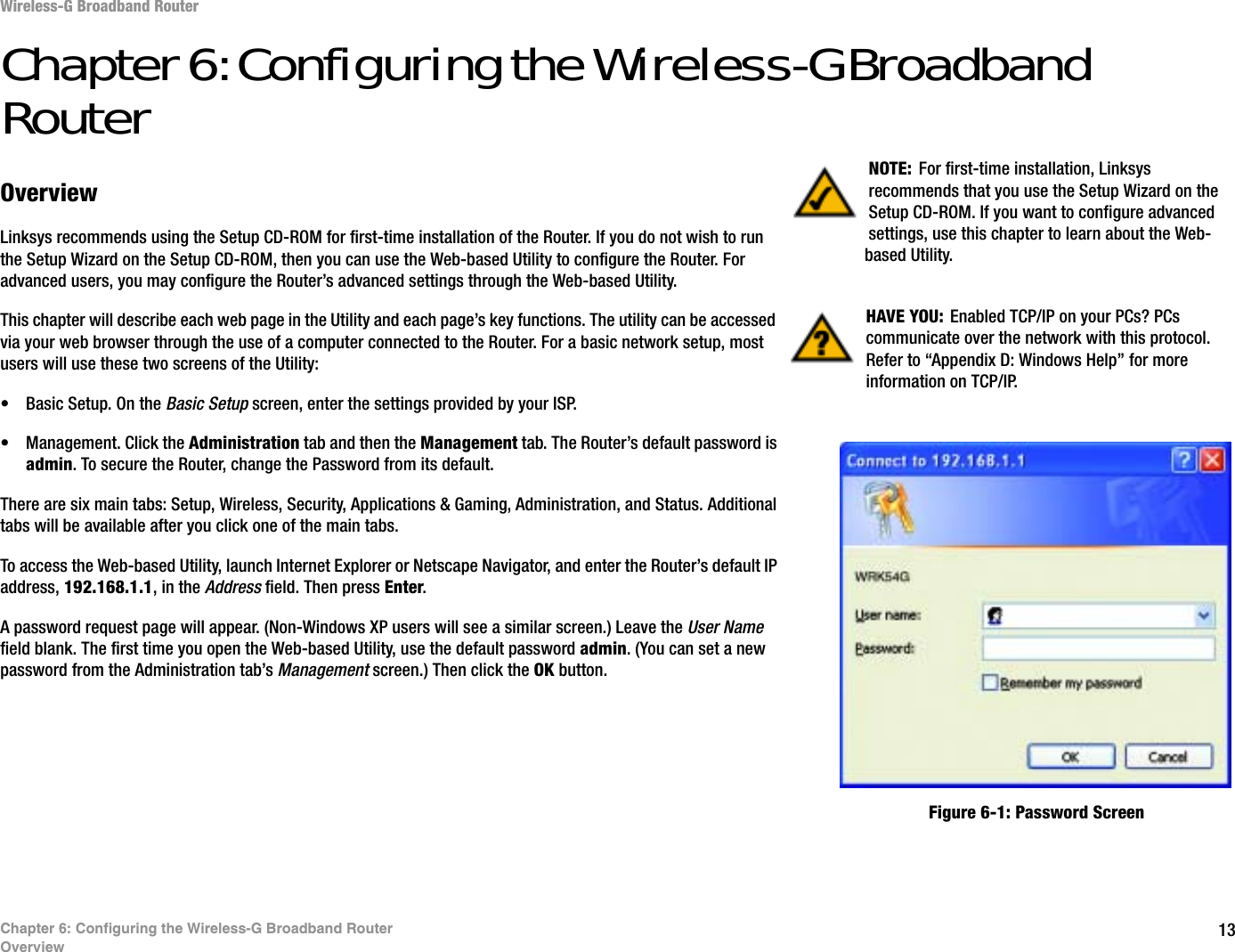 13Chapter 6: Configuring the Wireless-G Broadband RouterOverviewWireless-G Broadband RouterChapter 6: Configuring the Wireless-G Broadband RouterOverviewLinksys recommends using the Setup CD-ROM for first-time installation of the Router. If you do not wish to run the Setup Wizard on the Setup CD-ROM, then you can use the Web-based Utility to configure the Router. For advanced users, you may configure the Router’s advanced settings through the Web-based Utility.This chapter will describe each web page in the Utility and each page’s key functions. The utility can be accessed via your web browser through the use of a computer connected to the Router. For a basic network setup, most users will use these two screens of the Utility:• Basic Setup. On the Basic Setup screen, enter the settings provided by your ISP.• Management. Click the Administration tab and then the Management tab. The Router’s default password is admin. To secure the Router, change the Password from its default.There are six main tabs: Setup, Wireless, Security, Applications &amp; Gaming, Administration, and Status. Additional tabs will be available after you click one of the main tabs.To access the Web-based Utility, launch Internet Explorer or Netscape Navigator, and enter the Router’s default IP address, 192.168.1.1, in the Address field. Then press Enter.A password request page will appear. (Non-Windows XP users will see a similar screen.) Leave the User Namefield blank. The first time you open the Web-based Utility, use the default password admin. (You can set a new password from the Administration tab’s Management screen.) Then click the OK button. HAVE YOU: Enabled TCP/IP on your PCs? PCs communicate over the network with this protocol. Refer to “Appendix D: Windows Help” for more information on TCP/IP.NOTE: For first-time installation, Linksys recommends that you use the Setup Wizard on the Setup CD-ROM. If you want to configure advanced settings, use this chapter to learn about the Web-based Utility.Figure 6-1: Password Screen