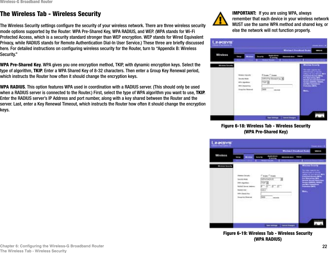 22Chapter 6: Configuring the Wireless-G Broadband RouterThe Wireless Tab - Wireless SecurityWireless-G Broadband RouterThe Wireless Tab - Wireless SecurityThe Wireless Security settings configure the security of your wireless network. There are three wireless security mode options supported by the Router: WPA Pre-Shared Key, WPA RADIUS, and WEP. (WPA stands for Wi-Fi Protected Access, which is a security standard stronger than WEP encryption. WEP stands for Wired Equivalent Privacy, while RADIUS stands for Remote Authentication Dial-In User Service.) These three are briefly discussed here. For detailed instructions on configuring wireless security for the Router, turn to “Appendix B: Wireless Security.”WPA Pre-Shared Key. WPA gives you one encryption method, TKIP, with dynamic encryption keys. Select the type of algorithm, TKIP. Enter a WPA Shared Key of 8-32 characters. Then enter a Group Key Renewal period, which instructs the Router how often it should change the encryption keys.WPA RADIUS. This option features WPA used in coordination with a RADIUS server. (This should only be used when a RADIUS server is connected to the Router.) First, select the type of WPA algorithm you want to use, TKIP.Enter the RADIUS server’s IP Address and port number, along with a key shared between the Router and the server. Last, enter a Key Renewal Timeout, which instructs the Router how often it should change the encryption keys.Figure 6-18: Wireless Tab - Wireless Security (WPA Pre-Shared Key)Figure 6-19: Wireless Tab - Wireless Security (WPA RADIUS)IMPORTANT:  If you are using WPA, always remember that each device in your wireless network MUST use the same WPA method and shared key, or else the network will not function properly.
