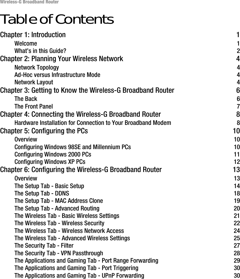 Wireless-G Broadband RouterTable of ContentsChapter 1: Introduction 1Welcome 1What’s in this Guide? 2Chapter 2: Planning Your Wireless Network 4Network Topology 4Ad-Hoc versus Infrastructure Mode 4Network Layout 4Chapter 3: Getting to Know the Wireless-G Broadband Router 6The Back 6The Front Panel 7Chapter 4: Connecting the Wireless-G Broadband Router 8Hardware Installation for Connection to Your Broadband Modem 8Chapter 5: Configuring the PCs 10Overview 10Configuring Windows 98SE and Millennium PCs 10Configuring Windows 2000 PCs 11Configuring Windows XP PCs 12Chapter 6: Configuring the Wireless-G Broadband Router 13Overview 13The Setup Tab - Basic Setup 14The Setup Tab - DDNS 18The Setup Tab - MAC Address Clone 19The Setup Tab - Advanced Routing 20The Wireless Tab - Basic Wireless Settings 21The Wireless Tab - Wireless Security 22The Wireless Tab - Wireless Network Access 24The Wireless Tab - Advanced Wireless Settings 25The Security Tab - Filter 27The Security Tab - VPN Passthrough 28The Applications and Gaming Tab - Port Range Forwarding 29The Applications and Gaming Tab - Port Triggering 30The Applications and Gaming Tab - UPnP Forwarding 30