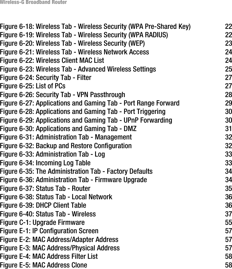Wireless-G Broadband RouterFigure 6-18: Wireless Tab - Wireless Security (WPA Pre-Shared Key) 22Figure 6-19: Wireless Tab - Wireless Security (WPA RADIUS) 22Figure 6-20: Wireless Tab - Wireless Security (WEP) 23Figure 6-21: Wireless Tab - Wireless Network Access 24Figure 6-22: Wireless Client MAC List 24Figure 6-23: Wireless Tab - Advanced Wireless Settings 25Figure 6-24: Security Tab - Filter 27Figure 6-25: List of PCs 27Figure 6-26: Security Tab - VPN Passthrough 28Figure 6-27: Applications and Gaming Tab - Port Range Forward 29Figure 6-28: Applications and Gaming Tab - Port Triggering 30Figure 6-29: Applications and Gaming Tab - UPnP Forwarding 30Figure 6-30: Applications and Gaming Tab - DMZ 31Figure 6-31: Administration Tab - Management 32Figure 6-32: Backup and Restore Configuration 32Figure 6-33: Administration Tab - Log 33Figure 6-34: Incoming Log Table 33Figure 6-35: The Administration Tab - Factory Defaults 34Figure 6-36: Administration Tab - Firmware Upgrade 34Figure 6-37: Status Tab - Router 35Figure 6-38: Status Tab - Local Network 36Figure 6-39: DHCP Client Table 36Figure 6-40: Status Tab - Wireless 37Figure C-1: Upgrade Firmware 55Figure E-1: IP Configuration Screen 57Figure E-2: MAC Address/Adapter Address 57Figure E-3: MAC Address/Physical Address 57Figure E-4: MAC Address Filter List 58Figure E-5: MAC Address Clone 58