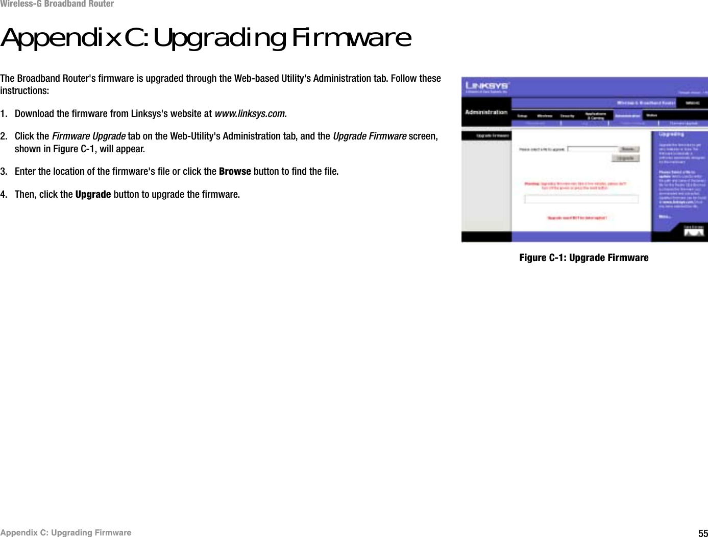 55Appendix C: Upgrading FirmwareWireless-G Broadband RouterAppendix C: Upgrading FirmwareThe Broadband Router&apos;s firmware is upgraded through the Web-based Utility&apos;s Administration tab. Follow these instructions:1. Download the firmware from Linksys&apos;s website at www.linksys.com.2. Click the Firmware Upgrade tab on the Web-Utility&apos;s Administration tab, and the Upgrade Firmware screen, shown in Figure C-1, will appear.3. Enter the location of the firmware&apos;s file or click the Browse button to find the file. 4. Then, click the Upgrade button to upgrade the firmware.Figure C-1: Upgrade Firmware