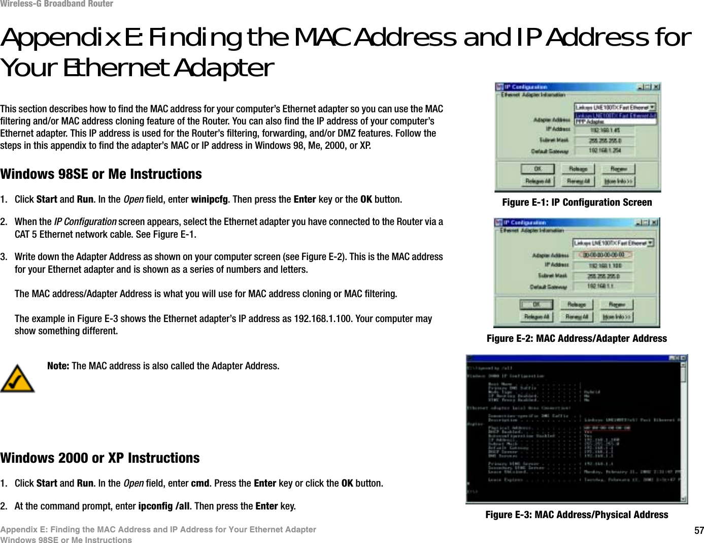 57Appendix E: Finding the MAC Address and IP Address for Your Ethernet AdapterWindows 98SE or Me InstructionsWireless-G Broadband RouterAppendix E: Finding the MAC Address and IP Address for Your Ethernet AdapterThis section describes how to find the MAC address for your computer’s Ethernet adapter so you can use the MAC filtering and/or MAC address cloning feature of the Router. You can also find the IP address of your computer’s Ethernet adapter. This IP address is used for the Router’s filtering, forwarding, and/or DMZ features. Follow the steps in this appendix to find the adapter’s MAC or IP address in Windows 98, Me, 2000, or XP.Windows 98SE or Me Instructions1. Click Start and Run. In the Open field, enter winipcfg. Then press the Enter key or the OK button. 2. When the IP Configuration screen appears, select the Ethernet adapter you have connected to the Router via a CAT 5 Ethernet network cable. See Figure E-1.3. Write down the Adapter Address as shown on your computer screen (see Figure E-2). This is the MAC address for your Ethernet adapter and is shown as a series of numbers and letters.The MAC address/Adapter Address is what you will use for MAC address cloning or MAC filtering.The example in Figure E-3 shows the Ethernet adapter’s IP address as 192.168.1.100. Your computer may show something different.Windows 2000 or XP Instructions1. Click Start and Run. In the Open field, enter cmd. Press the Enter key or click the OK button.2. At the command prompt, enter ipconfig /all. Then press the Enter key.Figure E-2: MAC Address/Adapter AddressFigure E-1: IP Configuration ScreenNote: The MAC address is also called the Adapter Address.Figure E-3: MAC Address/Physical Address