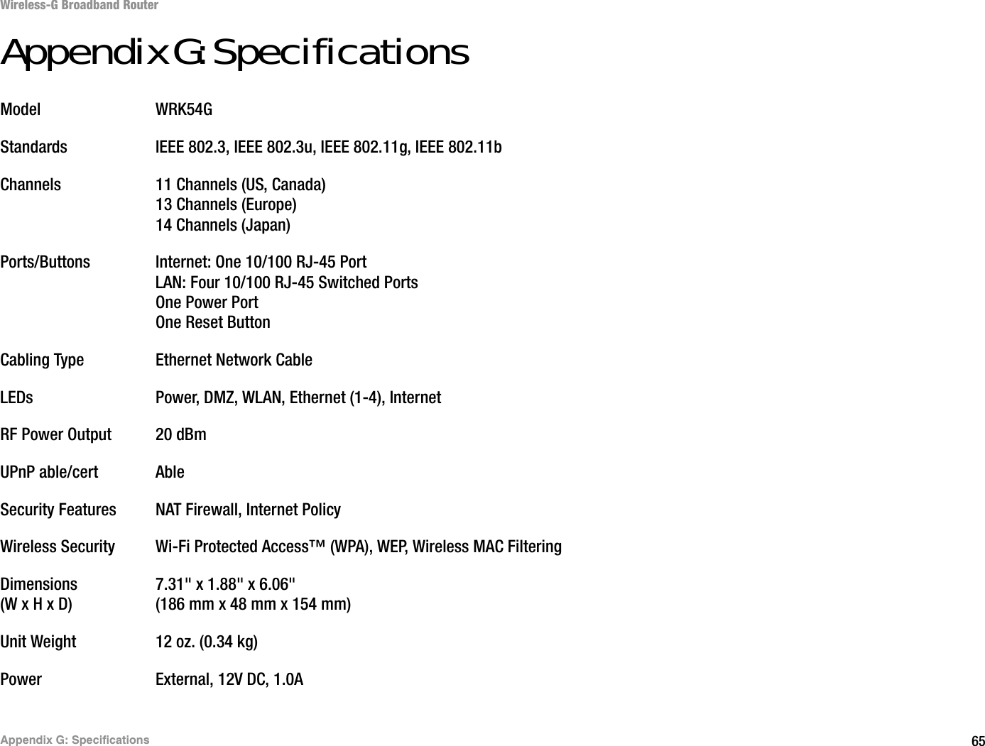 65Appendix G: SpecificationsWireless-G Broadband RouterAppendix G: SpecificationsModel WRK54GStandards IEEE 802.3, IEEE 802.3u, IEEE 802.11g, IEEE 802.11bChannels 11 Channels (US, Canada)13 Channels (Europe)14 Channels (Japan)Ports/Buttons Internet: One 10/100 RJ-45 PortLAN: Four 10/100 RJ-45 Switched PortsOne Power PortOne Reset ButtonCabling Type Ethernet Network CableLEDs Power, DMZ, WLAN, Ethernet (1-4), InternetRF Power Output 20 dBmUPnP able/cert AbleSecurity Features NAT Firewall, Internet PolicyWireless Security Wi-Fi Protected Access™ (WPA), WEP, Wireless MAC FilteringDimensions 7.31&quot; x 1.88&quot; x 6.06&quot;(W x H x D) (186 mm x 48 mm x 154 mm)Unit Weight 12 oz. (0.34 kg)Power External, 12V DC, 1.0A