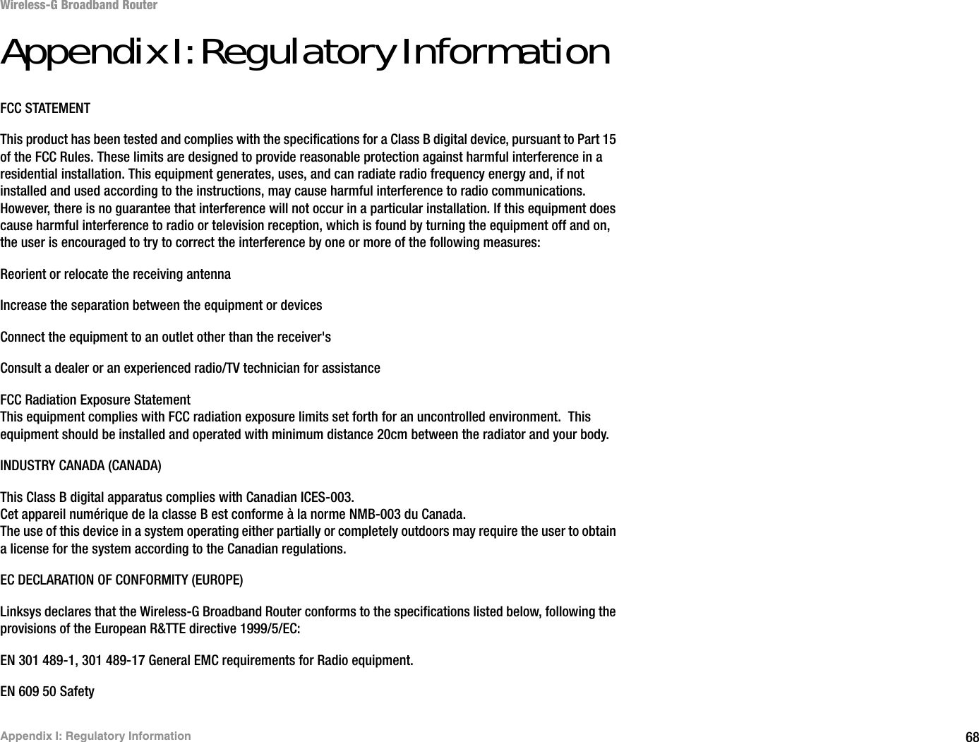 68Appendix I: Regulatory InformationWireless-G Broadband RouterAppendix I: Regulatory InformationFCC STATEMENTThis product has been tested and complies with the specifications for a Class B digital device, pursuant to Part 15 of the FCC Rules. These limits are designed to provide reasonable protection against harmful interference in a residential installation. This equipment generates, uses, and can radiate radio frequency energy and, if not installed and used according to the instructions, may cause harmful interference to radio communications. However, there is no guarantee that interference will not occur in a particular installation. If this equipment does cause harmful interference to radio or television reception, which is found by turning the equipment off and on, the user is encouraged to try to correct the interference by one or more of the following measures:Reorient or relocate the receiving antennaIncrease the separation between the equipment or devicesConnect the equipment to an outlet other than the receiver&apos;sConsult a dealer or an experienced radio/TV technician for assistanceFCC Radiation Exposure StatementThis equipment complies with FCC radiation exposure limits set forth for an uncontrolled environment.  This equipment should be installed and operated with minimum distance 20cm between the radiator and your body.INDUSTRY CANADA (CANADA)This Class B digital apparatus complies with Canadian ICES-003.Cet appareil numérique de la classe B est conforme à la norme NMB-003 du Canada.The use of this device in a system operating either partially or completely outdoors may require the user to obtain a license for the system according to the Canadian regulations.EC DECLARATION OF CONFORMITY (EUROPE)Linksys declares that the Wireless-G Broadband Router conforms to the specifications listed below, following the provisions of the European R&amp;TTE directive 1999/5/EC: EN 301 489-1, 301 489-17 General EMC requirements for Radio equipment.EN 609 50 Safety
