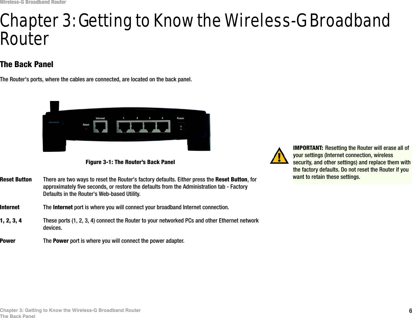 6Chapter 3: Getting to Know the Wireless-G Broadband RouterThe Back PanelWireless-G Broadband RouterChapter 3: Getting to Know the Wireless-G Broadband RouterThe Back PanelThe Router&apos;s ports, where the cables are connected, are located on the back panel.Reset Button There are two ways to reset the Router&apos;s factory defaults. Either press the Reset Button, for approximately five seconds, or restore the defaults from the Administration tab - Factory Defaults in the Router&apos;s Web-based Utility.Internet The Internet port is where you will connect your broadband Internet connection.1, 2, 3, 4 These ports (1, 2, 3, 4) connect the Router to your networked PCs and other Ethernet network devices.Power The Power port is where you will connect the power adapter.IMPORTANT: Resetting the Router will erase all of your settings (Internet connection, wireless security, and other settings) and replace them with the factory defaults. Do not reset the Router if you want to retain these settings.Figure 3-1: The Router’s Back Panel