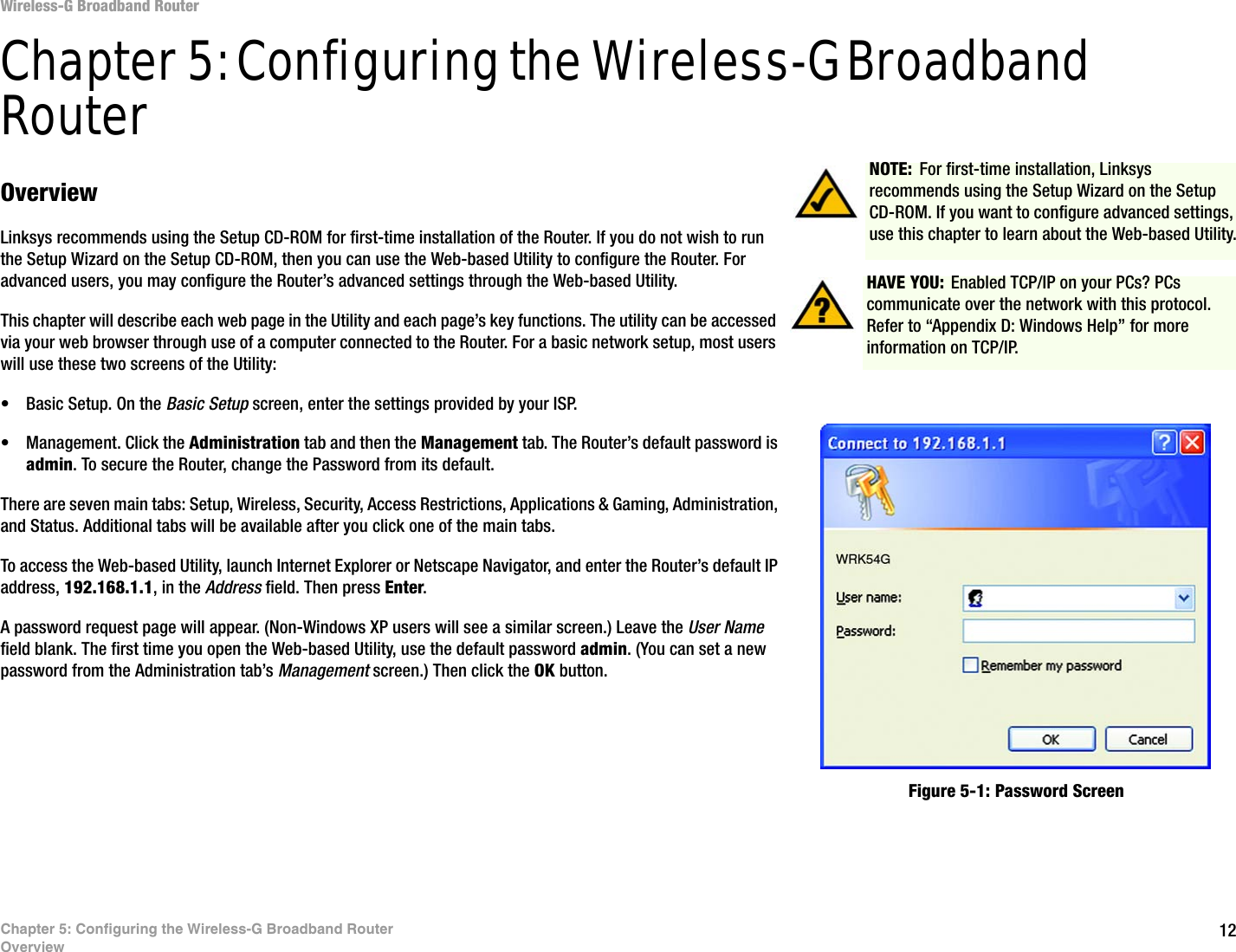 12Chapter 5: Configuring the Wireless-G Broadband RouterOverviewWireless-G Broadband RouterChapter 5: Configuring the Wireless-G Broadband RouterOverviewLinksys recommends using the Setup CD-ROM for first-time installation of the Router. If you do not wish to run the Setup Wizard on the Setup CD-ROM, then you can use the Web-based Utility to configure the Router. For advanced users, you may configure the Router’s advanced settings through the Web-based Utility.This chapter will describe each web page in the Utility and each page’s key functions. The utility can be accessed via your web browser through use of a computer connected to the Router. For a basic network setup, most users will use these two screens of the Utility:• Basic Setup. On the Basic Setup screen, enter the settings provided by your ISP.• Management. Click the Administration tab and then the Management tab. The Router’s default password is admin. To secure the Router, change the Password from its default.There are seven main tabs: Setup, Wireless, Security, Access Restrictions, Applications &amp; Gaming, Administration, and Status. Additional tabs will be available after you click one of the main tabs.To access the Web-based Utility, launch Internet Explorer or Netscape Navigator, and enter the Router’s default IP address, 192.168.1.1, in the Address field. Then press Enter. A password request page will appear. (Non-Windows XP users will see a similar screen.) Leave the User Name field blank. The first time you open the Web-based Utility, use the default password admin. (You can set a new password from the Administration tab’s Management screen.) Then click the OK button. HAVE YOU: Enabled TCP/IP on your PCs? PCs communicate over the network with this protocol. Refer to “Appendix D: Windows Help” for more information on TCP/IP.NOTE: For first-time installation, Linksys recommends using the Setup Wizard on the Setup CD-ROM. If you want to configure advanced settings, use this chapter to learn about the Web-based Utility.Figure 5-1: Password Screen