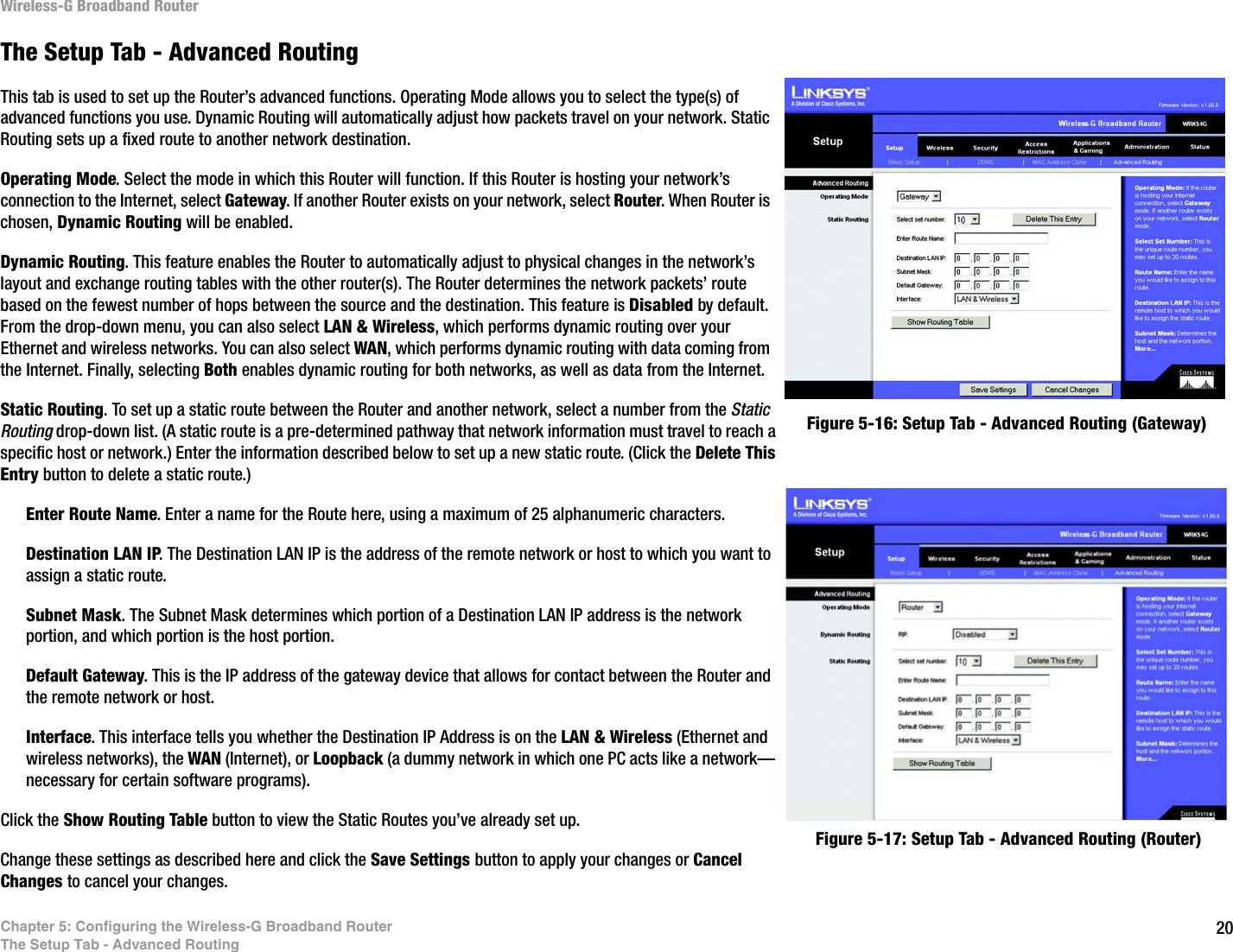 20Chapter 5: Configuring the Wireless-G Broadband RouterThe Setup Tab - Advanced RoutingWireless-G Broadband RouterThe Setup Tab - Advanced RoutingThis tab is used to set up the Router’s advanced functions. Operating Mode allows you to select the type(s) of advanced functions you use. Dynamic Routing will automatically adjust how packets travel on your network. Static Routing sets up a fixed route to another network destination.Operating Mode. Select the mode in which this Router will function. If this Router is hosting your network’s connection to the Internet, select Gateway. If another Router exists on your network, select Router. When Router is chosen, Dynamic Routing will be enabled.Dynamic Routing. This feature enables the Router to automatically adjust to physical changes in the network’s layout and exchange routing tables with the other router(s). The Router determines the network packets’ route based on the fewest number of hops between the source and the destination. This feature is Disabled by default. From the drop-down menu, you can also select LAN &amp; Wireless, which performs dynamic routing over your Ethernet and wireless networks. You can also select WAN, which performs dynamic routing with data coming from the Internet. Finally, selecting Both enables dynamic routing for both networks, as well as data from the Internet.Static Routing. To set up a static route between the Router and another network, select a number from the Static Routing drop-down list. (A static route is a pre-determined pathway that network information must travel to reach a specific host or network.) Enter the information described below to set up a new static route. (Click the Delete This Entry button to delete a static route.)Enter Route Name. Enter a name for the Route here, using a maximum of 25 alphanumeric characters.Destination LAN IP. The Destination LAN IP is the address of the remote network or host to which you want to assign a static route.Subnet Mask. The Subnet Mask determines which portion of a Destination LAN IP address is the network portion, and which portion is the host portion. Default Gateway. This is the IP address of the gateway device that allows for contact between the Router and the remote network or host.Interface. This interface tells you whether the Destination IP Address is on the LAN &amp; Wireless (Ethernet and wireless networks), the WAN (Internet), or Loopback (a dummy network in which one PC acts like a network—necessary for certain software programs). Click the Show Routing Table button to view the Static Routes you’ve already set up.Change these settings as described here and click the Save Settings button to apply your changes or Cancel Changes to cancel your changes.Figure 5-17: Setup Tab - Advanced Routing (Router)Figure 5-16: Setup Tab - Advanced Routing (Gateway)