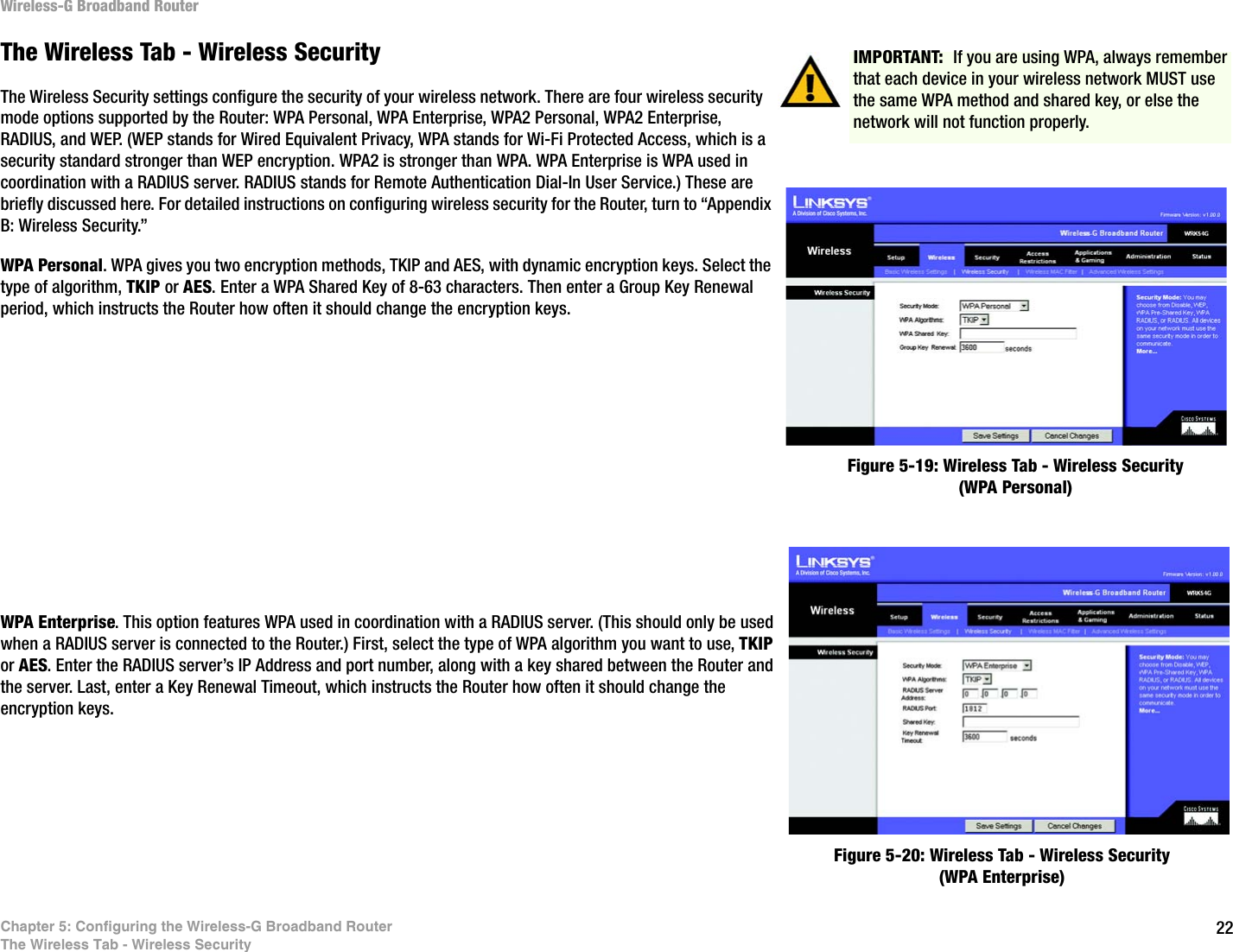 22Chapter 5: Configuring the Wireless-G Broadband RouterThe Wireless Tab - Wireless SecurityWireless-G Broadband RouterThe Wireless Tab - Wireless SecurityThe Wireless Security settings configure the security of your wireless network. There are four wireless security mode options supported by the Router: WPA Personal, WPA Enterprise, WPA2 Personal, WPA2 Enterprise, RADIUS, and WEP. (WEP stands for Wired Equivalent Privacy, WPA stands for Wi-Fi Protected Access, which is a security standard stronger than WEP encryption. WPA2 is stronger than WPA. WPA Enterprise is WPA used in coordination with a RADIUS server. RADIUS stands for Remote Authentication Dial-In User Service.) These are briefly discussed here. For detailed instructions on configuring wireless security for the Router, turn to “Appendix B: Wireless Security.”WPA Personal. WPA gives you two encryption methods, TKIP and AES, with dynamic encryption keys. Select the type of algorithm, TKIP or AES. Enter a WPA Shared Key of 8-63 characters. Then enter a Group Key Renewal period, which instructs the Router how often it should change the encryption keys.WPA Enterprise. This option features WPA used in coordination with a RADIUS server. (This should only be used when a RADIUS server is connected to the Router.) First, select the type of WPA algorithm you want to use, TKIP or AES. Enter the RADIUS server’s IP Address and port number, along with a key shared between the Router and the server. Last, enter a Key Renewal Timeout, which instructs the Router how often it should change the encryption keys.Figure 5-20: Wireless Tab - Wireless Security (WPA Enterprise)Figure 5-19: Wireless Tab - Wireless Security (WPA Personal)IMPORTANT:  If you are using WPA, always remember that each device in your wireless network MUST use the same WPA method and shared key, or else the network will not function properly.