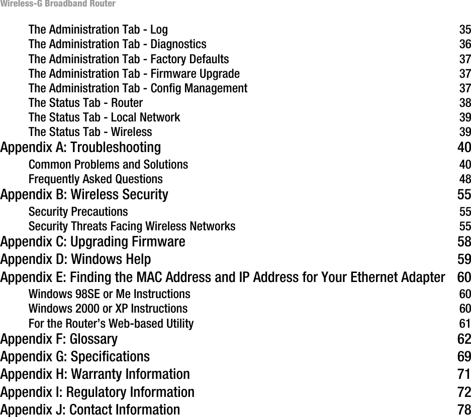 Wireless-G Broadband RouterThe Administration Tab - Log 35The Administration Tab - Diagnostics 36The Administration Tab - Factory Defaults 37The Administration Tab - Firmware Upgrade 37The Administration Tab - Config Management 37The Status Tab - Router 38The Status Tab - Local Network 39The Status Tab - Wireless 39Appendix A: Troubleshooting 40Common Problems and Solutions 40Frequently Asked Questions 48Appendix B: Wireless Security 55Security Precautions 55Security Threats Facing Wireless Networks 55Appendix C: Upgrading Firmware 58Appendix D: Windows Help 59Appendix E: Finding the MAC Address and IP Address for Your Ethernet Adapter 60Windows 98SE or Me Instructions 60Windows 2000 or XP Instructions 60For the Router’s Web-based Utility 61Appendix F: Glossary 62Appendix G: Specifications 69Appendix H: Warranty Information 71Appendix I: Regulatory Information 72Appendix J: Contact Information 78