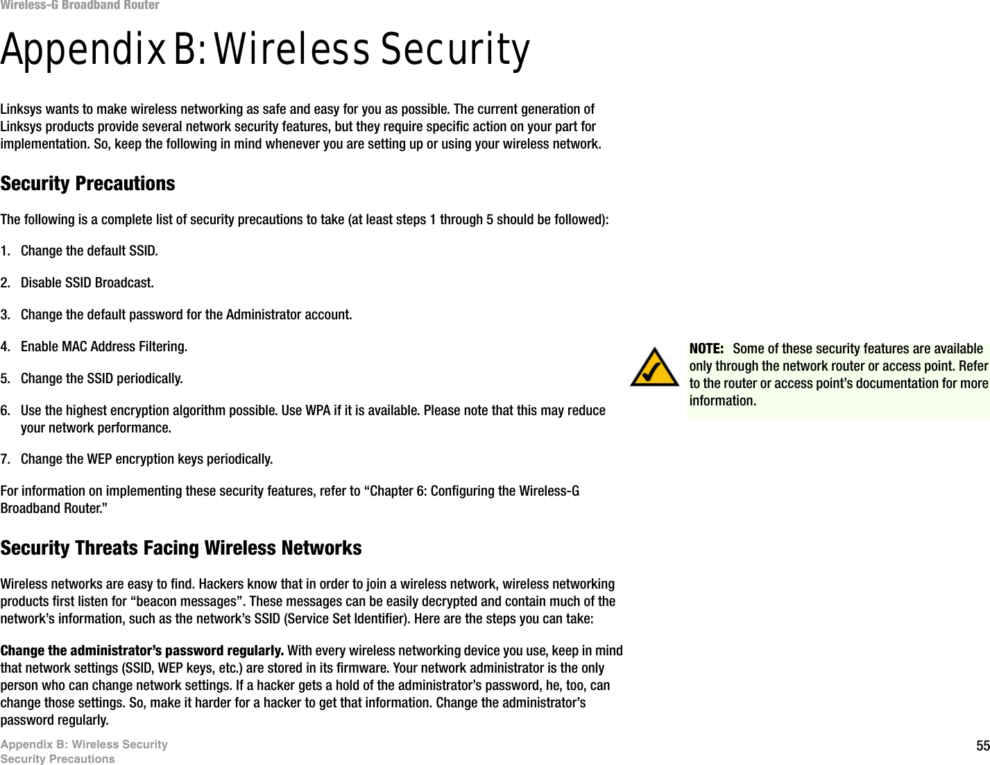 55Appendix B: Wireless SecuritySecurity PrecautionsWireless-G Broadband RouterAppendix B: Wireless SecurityLinksys wants to make wireless networking as safe and easy for you as possible. The current generation of Linksys products provide several network security features, but they require specific action on your part for implementation. So, keep the following in mind whenever you are setting up or using your wireless network.Security PrecautionsThe following is a complete list of security precautions to take (at least steps 1 through 5 should be followed):1. Change the default SSID. 2. Disable SSID Broadcast. 3. Change the default password for the Administrator account. 4. Enable MAC Address Filtering. 5. Change the SSID periodically. 6. Use the highest encryption algorithm possible. Use WPA if it is available. Please note that this may reduce your network performance. 7. Change the WEP encryption keys periodically. For information on implementing these security features, refer to “Chapter 6: Configuring the Wireless-G Broadband Router.”Security Threats Facing Wireless Networks Wireless networks are easy to find. Hackers know that in order to join a wireless network, wireless networking products first listen for “beacon messages”. These messages can be easily decrypted and contain much of the network’s information, such as the network’s SSID (Service Set Identifier). Here are the steps you can take:Change the administrator’s password regularly. With every wireless networking device you use, keep in mind that network settings (SSID, WEP keys, etc.) are stored in its firmware. Your network administrator is the only person who can change network settings. If a hacker gets a hold of the administrator’s password, he, too, can change those settings. So, make it harder for a hacker to get that information. Change the administrator’s password regularly.NOTE:  Some of these security features are available only through the network router or access point. Refer to the router or access point’s documentation for more information.