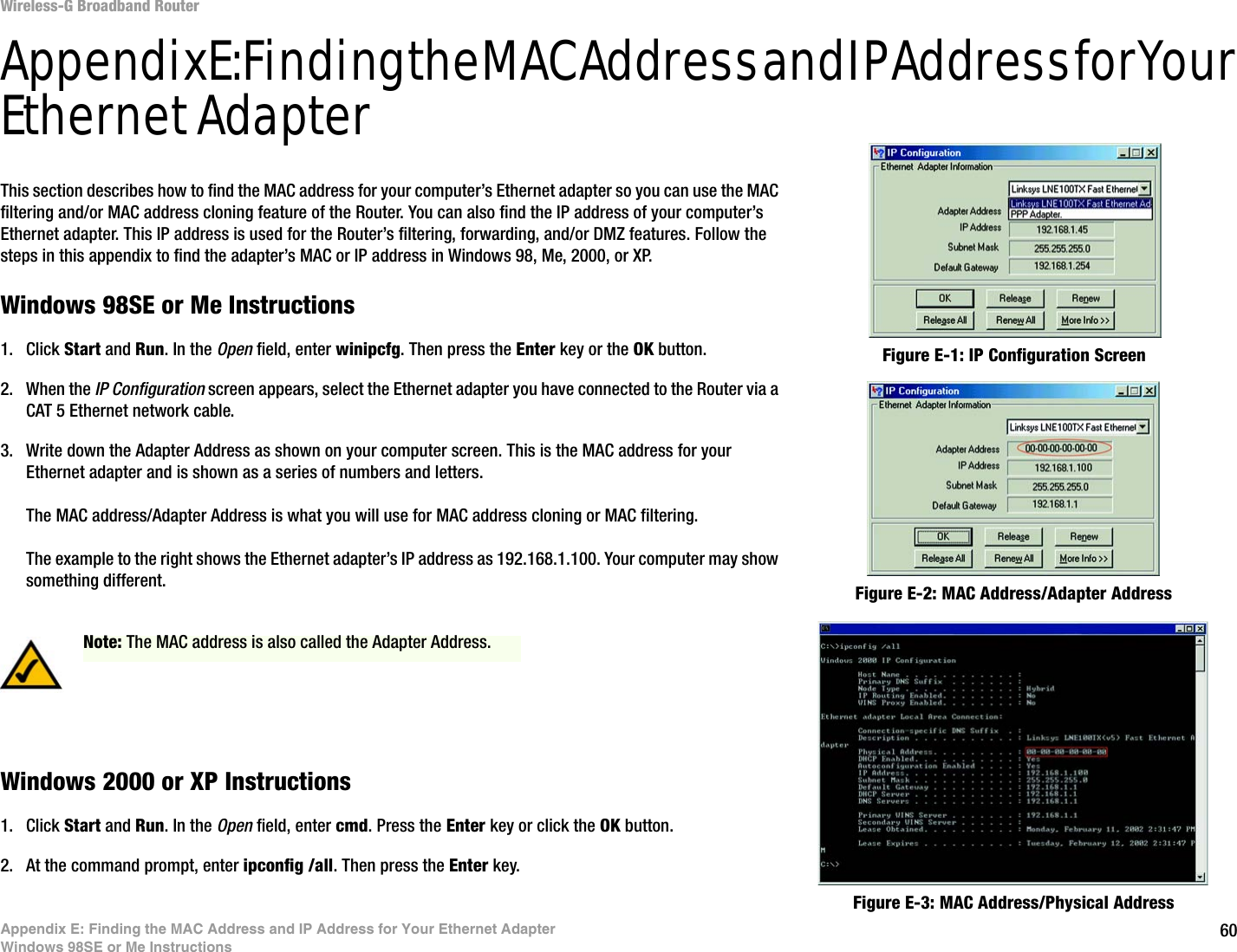 60Appendix E: Finding the MAC Address and IP Address for Your Ethernet AdapterWindows 98SE or Me InstructionsWireless-G Broadband RouterAppendix E: Finding the MAC Address and IP Address for Your Ethernet AdapterThis section describes how to find the MAC address for your computer’s Ethernet adapter so you can use the MAC filtering and/or MAC address cloning feature of the Router. You can also find the IP address of your computer’s Ethernet adapter. This IP address is used for the Router’s filtering, forwarding, and/or DMZ features. Follow the steps in this appendix to find the adapter’s MAC or IP address in Windows 98, Me, 2000, or XP.Windows 98SE or Me Instructions1. Click Start and Run. In the Open field, enter winipcfg. Then press the Enter key or the OK button. 2. When the IP Configuration screen appears, select the Ethernet adapter you have connected to the Router via a CAT 5 Ethernet network cable. 3. Write down the Adapter Address as shown on your computer screen. This is the MAC address for your Ethernet adapter and is shown as a series of numbers and letters.The MAC address/Adapter Address is what you will use for MAC address cloning or MAC filtering.The example to the right shows the Ethernet adapter’s IP address as 192.168.1.100. Your computer may show something different.Windows 2000 or XP Instructions1. Click Start and Run. In the Open field, enter cmd. Press the Enter key or click the OK button.2. At the command prompt, enter ipconfig /all. Then press the Enter key.Figure E-2: MAC Address/Adapter AddressFigure E-1: IP Configuration ScreenNote: The MAC address is also called the Adapter Address.Figure E-3: MAC Address/Physical Address