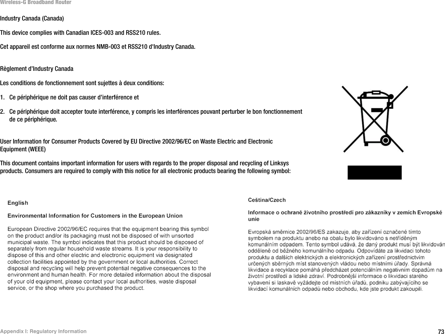 73Appendix I: Regulatory InformationWireless-G Broadband RouterIndustry Canada (Canada)This device complies with Canadian ICES-003 and RSS210 rules.Cet appareil est conforme aux normes NMB-003 et RSS210 d&apos;Industry Canada.Règlement d’Industry Canada Les conditions de fonctionnement sont sujettes à deux conditions:1. Ce périphérique ne doit pas causer d’interférence et2. Ce périphérique doit accepter toute interférence, y compris les interférences pouvant perturber le bon fonctionnement de ce périphérique.User Information for Consumer Products Covered by EU Directive 2002/96/EC on Waste Electric and Electronic Equipment (WEEE)This document contains important information for users with regards to the proper disposal and recycling of Linksys products. Consumers are required to comply with this notice for all electronic products bearing the following symbol: