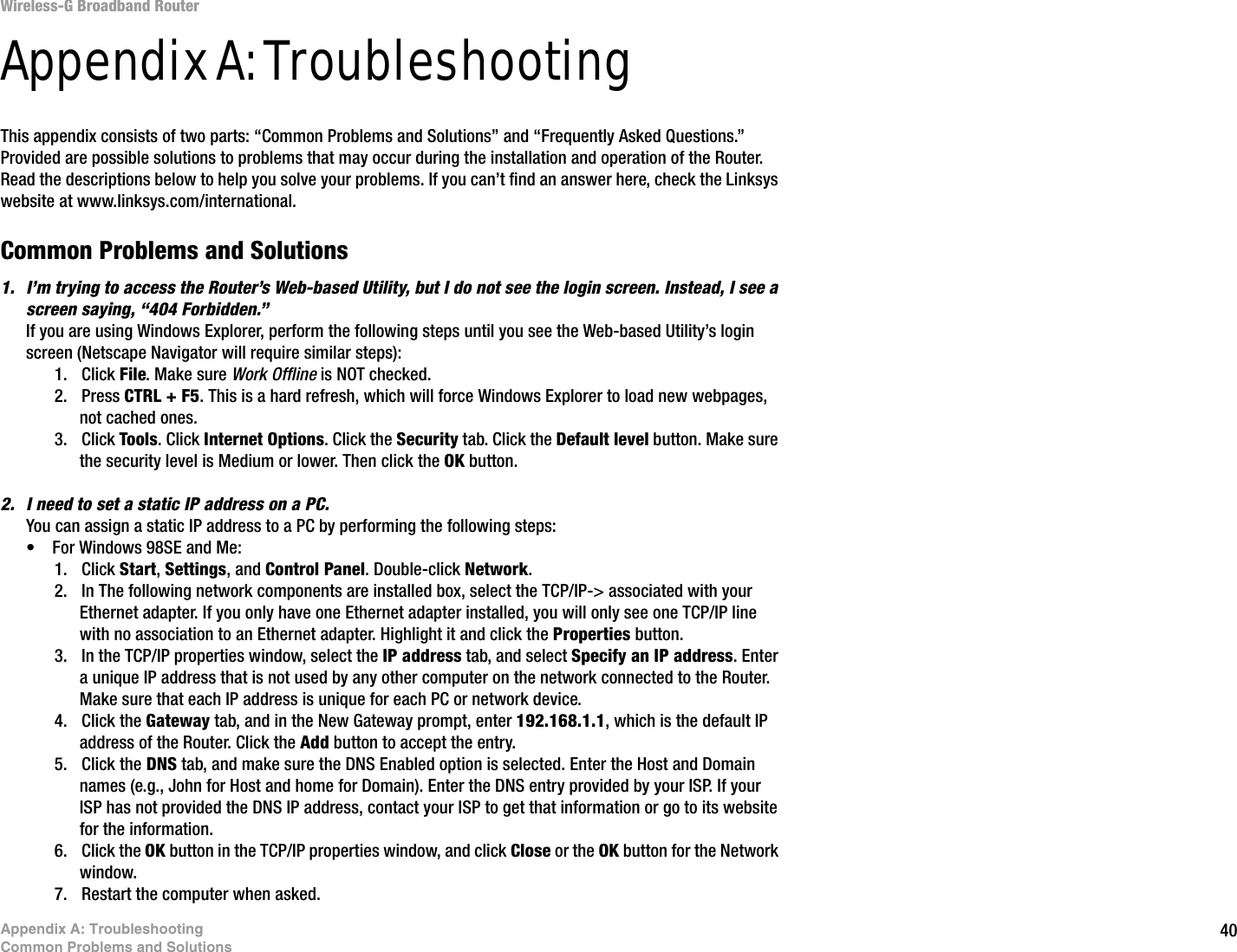 40Appendix A: TroubleshootingCommon Problems and SolutionsWireless-G Broadband RouterAppendix A: TroubleshootingThis appendix consists of two parts: “Common Problems and Solutions” and “Frequently Asked Questions.” Provided are possible solutions to problems that may occur during the installation and operation of the Router. Read the descriptions below to help you solve your problems. If you can’t find an answer here, check the Linksys website at www.linksys.com/international.Common Problems and Solutions1. I’m trying to access the Router’s Web-based Utility, but I do not see the login screen. Instead, I see a screen saying, “404 Forbidden.”If you are using Windows Explorer, perform the following steps until you see the Web-based Utility’s login screen (Netscape Navigator will require similar steps):1. Click File. Make sure Work Offline is NOT checked.2. Press CTRL + F5. This is a hard refresh, which will force Windows Explorer to load new webpages, not cached ones.3. Click Tools. Click Internet Options. Click the Security tab. Click the Default level button. Make sure the security level is Medium or lower. Then click the OK button.2. I need to set a static IP address on a PC.You can assign a static IP address to a PC by performing the following steps:• For Windows 98SE and Me:1. Click Start, Settings, and Control Panel. Double-click Network.2. In The following network components are installed box, select the TCP/IP-&gt; associated with your Ethernet adapter. If you only have one Ethernet adapter installed, you will only see one TCP/IP line with no association to an Ethernet adapter. Highlight it and click the Properties button.3. In the TCP/IP properties window, select the IP address tab, and select Specify an IP address. Enter a unique IP address that is not used by any other computer on the network connected to the Router. Make sure that each IP address is unique for each PC or network device.4. Click the Gateway tab, and in the New Gateway prompt, enter 192.168.1.1, which is the default IP address of the Router. Click the Add button to accept the entry.5. Click the DNS tab, and make sure the DNS Enabled option is selected. Enter the Host and Domain names (e.g., John for Host and home for Domain). Enter the DNS entry provided by your ISP. If your ISP has not provided the DNS IP address, contact your ISP to get that information or go to its website for the information.6. Click the OK button in the TCP/IP properties window, and click Close or the OK button for the Network window.7. Restart the computer when asked.
