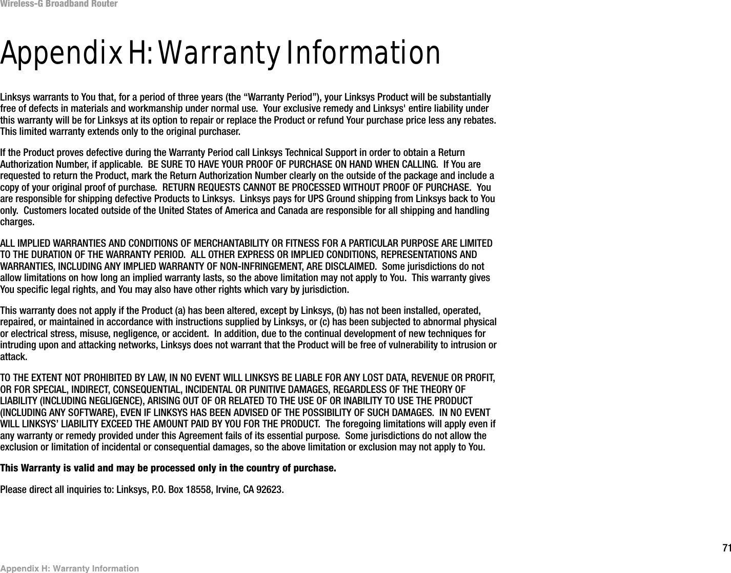 71Appendix H: Warranty InformationWireless-G Broadband RouterAppendix H: Warranty InformationLinksys warrants to You that, for a period of three years (the “Warranty Period”), your Linksys Product will be substantially free of defects in materials and workmanship under normal use.  Your exclusive remedy and Linksys&apos; entire liability under this warranty will be for Linksys at its option to repair or replace the Product or refund Your purchase price less any rebates.  This limited warranty extends only to the original purchaser.  If the Product proves defective during the Warranty Period call Linksys Technical Support in order to obtain a Return Authorization Number, if applicable.  BE SURE TO HAVE YOUR PROOF OF PURCHASE ON HAND WHEN CALLING.  If You are requested to return the Product, mark the Return Authorization Number clearly on the outside of the package and include a copy of your original proof of purchase.  RETURN REQUESTS CANNOT BE PROCESSED WITHOUT PROOF OF PURCHASE.  You are responsible for shipping defective Products to Linksys.  Linksys pays for UPS Ground shipping from Linksys back to You only.  Customers located outside of the United States of America and Canada are responsible for all shipping and handling charges. ALL IMPLIED WARRANTIES AND CONDITIONS OF MERCHANTABILITY OR FITNESS FOR A PARTICULAR PURPOSE ARE LIMITED TO THE DURATION OF THE WARRANTY PERIOD.  ALL OTHER EXPRESS OR IMPLIED CONDITIONS, REPRESENTATIONS AND WARRANTIES, INCLUDING ANY IMPLIED WARRANTY OF NON-INFRINGEMENT, ARE DISCLAIMED.  Some jurisdictions do not allow limitations on how long an implied warranty lasts, so the above limitation may not apply to You.  This warranty gives You specific legal rights, and You may also have other rights which vary by jurisdiction.This warranty does not apply if the Product (a) has been altered, except by Linksys, (b) has not been installed, operated, repaired, or maintained in accordance with instructions supplied by Linksys, or (c) has been subjected to abnormal physical or electrical stress, misuse, negligence, or accident.  In addition, due to the continual development of new techniques for intruding upon and attacking networks, Linksys does not warrant that the Product will be free of vulnerability to intrusion or attack.TO THE EXTENT NOT PROHIBITED BY LAW, IN NO EVENT WILL LINKSYS BE LIABLE FOR ANY LOST DATA, REVENUE OR PROFIT, OR FOR SPECIAL, INDIRECT, CONSEQUENTIAL, INCIDENTAL OR PUNITIVE DAMAGES, REGARDLESS OF THE THEORY OF LIABILITY (INCLUDING NEGLIGENCE), ARISING OUT OF OR RELATED TO THE USE OF OR INABILITY TO USE THE PRODUCT (INCLUDING ANY SOFTWARE), EVEN IF LINKSYS HAS BEEN ADVISED OF THE POSSIBILITY OF SUCH DAMAGES.  IN NO EVENT WILL LINKSYS’ LIABILITY EXCEED THE AMOUNT PAID BY YOU FOR THE PRODUCT.  The foregoing limitations will apply even if any warranty or remedy provided under this Agreement fails of its essential purpose.  Some jurisdictions do not allow the exclusion or limitation of incidental or consequential damages, so the above limitation or exclusion may not apply to You.This Warranty is valid and may be processed only in the country of purchase.Please direct all inquiries to: Linksys, P.O. Box 18558, Irvine, CA 92623.