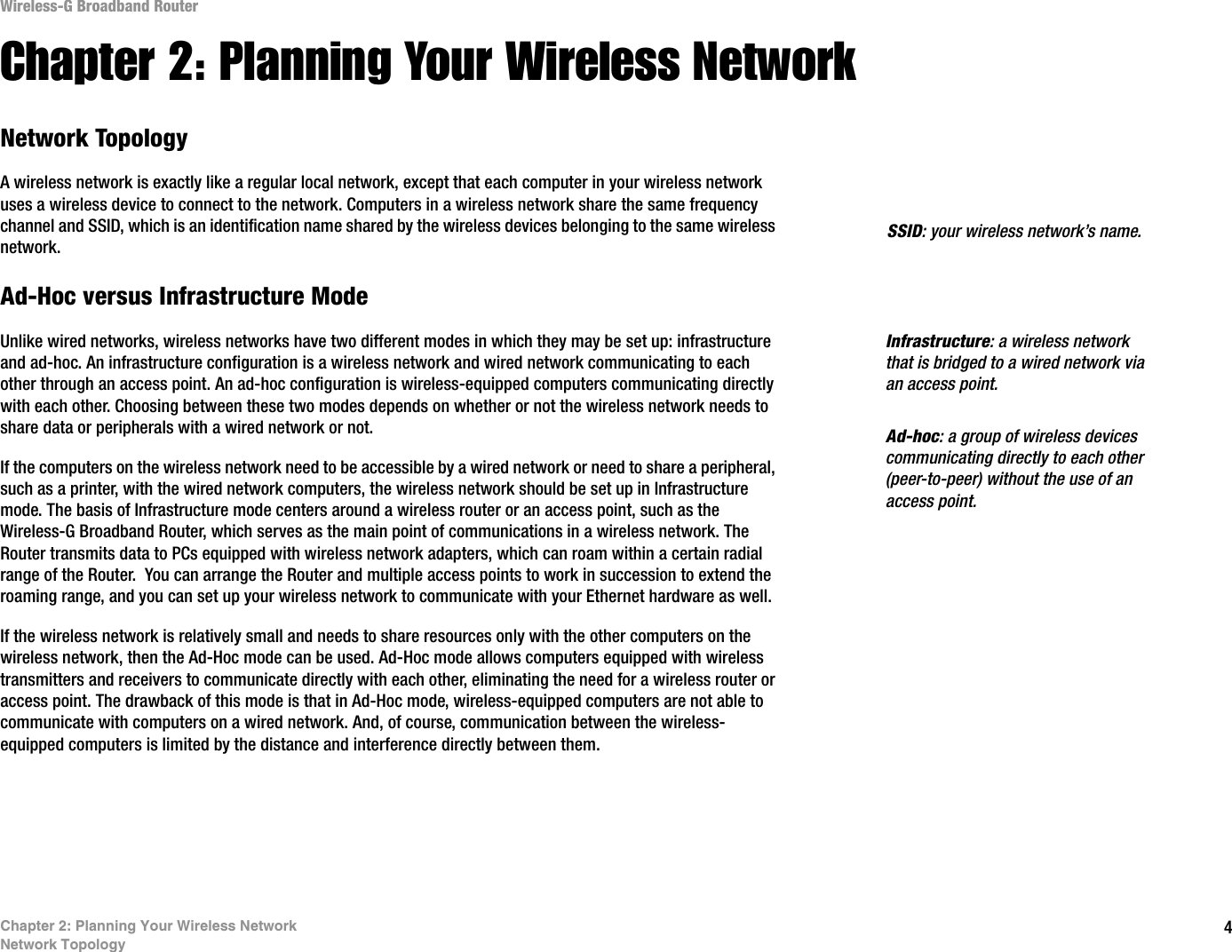 4Chapter 2: Planning Your Wireless NetworkNetwork TopologyWireless-G Broadband RouterChapter 2: Planning Your Wireless NetworkNetwork TopologyA wireless network is exactly like a regular local network, except that each computer in your wireless network uses a wireless device to connect to the network. Computers in a wireless network share the same frequency channel and SSID, which is an identification name shared by the wireless devices belonging to the same wireless network.Ad-Hoc versus Infrastructure ModeUnlike wired networks, wireless networks have two different modes in which they may be set up: infrastructure and ad-hoc. An infrastructure configuration is a wireless network and wired network communicating to each other through an access point. An ad-hoc configuration is wireless-equipped computers communicating directly with each other. Choosing between these two modes depends on whether or not the wireless network needs to share data or peripherals with a wired network or not. If the computers on the wireless network need to be accessible by a wired network or need to share a peripheral, such as a printer, with the wired network computers, the wireless network should be set up in Infrastructure mode. The basis of Infrastructure mode centers around a wireless router or an access point, such as the Wireless-G Broadband Router, which serves as the main point of communications in a wireless network. The Router transmits data to PCs equipped with wireless network adapters, which can roam within a certain radial range of the Router.  You can arrange the Router and multiple access points to work in succession to extend the roaming range, and you can set up your wireless network to communicate with your Ethernet hardware as well. If the wireless network is relatively small and needs to share resources only with the other computers on the wireless network, then the Ad-Hoc mode can be used. Ad-Hoc mode allows computers equipped with wireless transmitters and receivers to communicate directly with each other, eliminating the need for a wireless router or access point. The drawback of this mode is that in Ad-Hoc mode, wireless-equipped computers are not able to communicate with computers on a wired network. And, of course, communication between the wireless-equipped computers is limited by the distance and interference directly between them. Infrastructure: a wireless network that is bridged to a wired network via an access point.SSID: your wireless network’s name.Ad-hoc: a group of wireless devices communicating directly to each other (peer-to-peer) without the use of an access point.