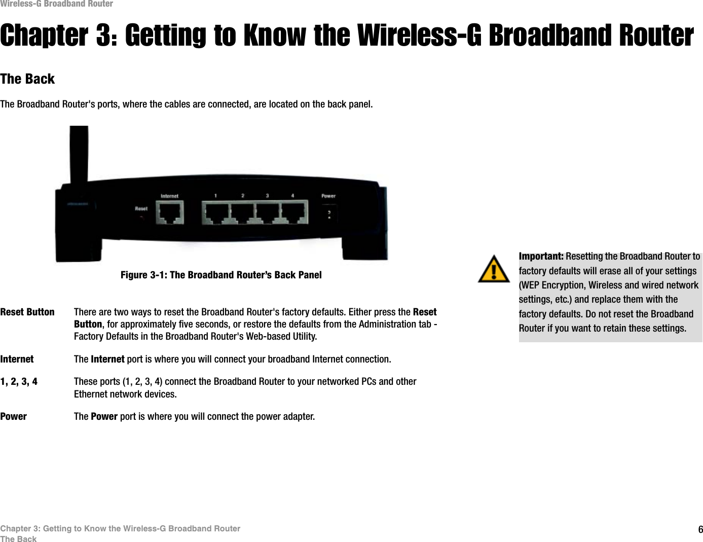 6Chapter 3: Getting to Know the Wireless-G Broadband RouterThe BackWireless-G Broadband RouterChapter 3: Getting to Know the Wireless-G Broadband RouterThe BackThe Broadband Router&apos;s ports, where the cables are connected, are located on the back panel.Reset Button There are two ways to reset the Broadband Router&apos;s factory defaults. Either press the ResetButton, for approximately five seconds, or restore the defaults from the Administration tab - Factory Defaults in the Broadband Router&apos;s Web-based Utility.Internet The Internet port is where you will connect your broadband Internet connection.1, 2, 3, 4 These ports (1, 2, 3, 4) connect the Broadband Router to your networked PCs and other Ethernet network devices.Power The Power port is where you will connect the power adapter.Important: Resetting the Broadband Router to factory defaults will erase all of your settings (WEP Encryption, Wireless and wired network settings, etc.) and replace them with the factory defaults. Do not reset the Broadband Router if you want to retain these settings.Figure 3-1: The Broadband Router’s Back Panel