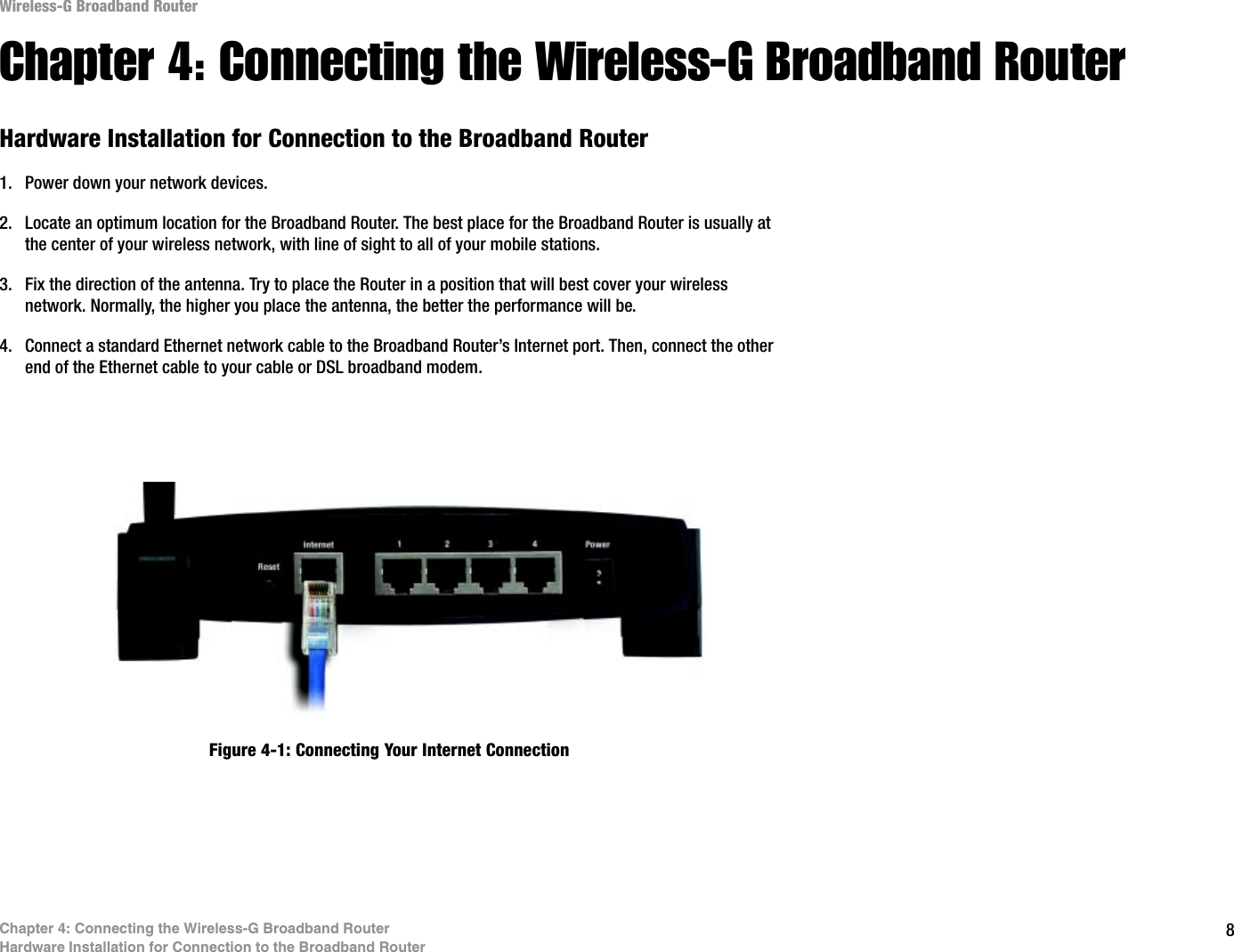 8Chapter 4: Connecting the Wireless-G Broadband RouterHardware Installation for Connection to the Broadband RouterWireless-G Broadband RouterChapter 4: Connecting the Wireless-G Broadband RouterHardware Installation for Connection to the Broadband Router1. Power down your network devices.2. Locate an optimum location for the Broadband Router. The best place for the Broadband Router is usually at the center of your wireless network, with line of sight to all of your mobile stations.3. Fix the direction of the antenna. Try to place the Router in a position that will best cover your wireless network. Normally, the higher you place the antenna, the better the performance will be.4. Connect a standard Ethernet network cable to the Broadband Router’s Internet port. Then, connect the other end of the Ethernet cable to your cable or DSL broadband modem.Figure 4-1: Connecting Your Internet Connection