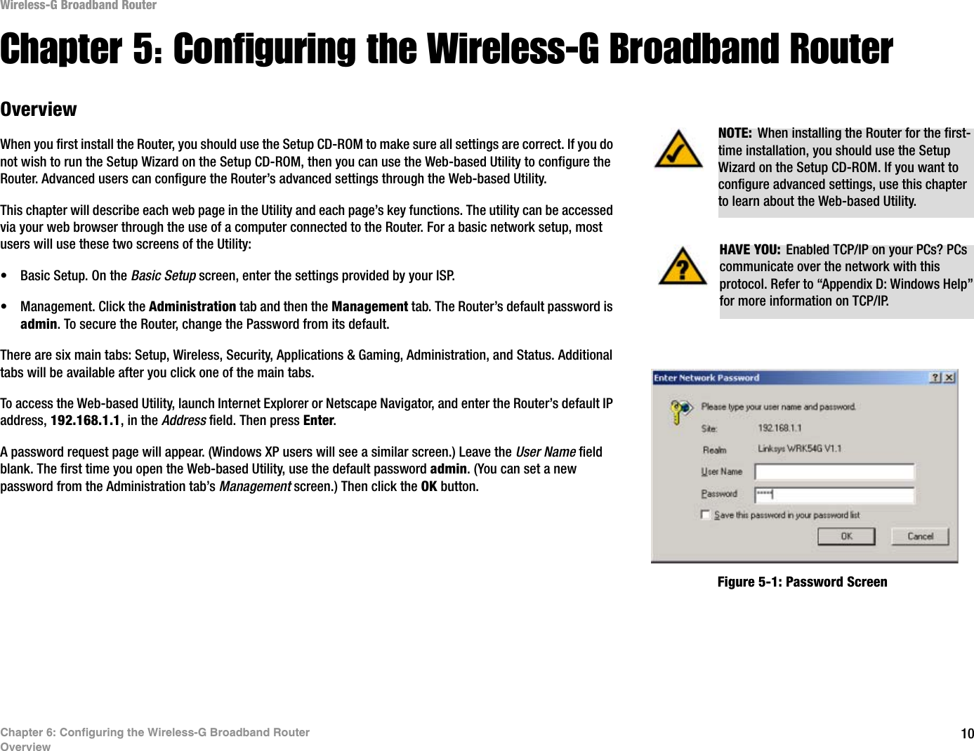 10Chapter 6: Configuring the Wireless-G Broadband RouterOverviewWireless-G Broadband RouterChapter 5: Configuring the Wireless-G Broadband RouterOverviewWhen you first install the Router, you should use the Setup CD-ROM to make sure all settings are correct. If you do not wish to run the Setup Wizard on the Setup CD-ROM, then you can use the Web-based Utility to configure the Router. Advanced users can configure the Router’s advanced settings through the Web-based Utility.This chapter will describe each web page in the Utility and each page’s key functions. The utility can be accessed via your web browser through the use of a computer connected to the Router. For a basic network setup, most users will use these two screens of the Utility:• Basic Setup. On the Basic Setup screen, enter the settings provided by your ISP.• Management. Click the Administration tab and then the Management tab. The Router’s default password is admin. To secure the Router, change the Password from its default.There are six main tabs: Setup, Wireless, Security, Applications &amp; Gaming, Administration, and Status. Additional tabs will be available after you click one of the main tabs.To access the Web-based Utility, launch Internet Explorer or Netscape Navigator, and enter the Router’s default IP address, 192.168.1.1, in the Address field. Then press Enter.A password request page will appear. (Windows XP users will see a similar screen.) Leave the User Name field blank. The first time you open the Web-based Utility, use the default password admin. (You can set a new password from the Administration tab’s Management screen.) Then click the OK button. HAVE YOU:  Enabled TCP/IP on your PCs? PCs communicate over the network with this protocol. Refer to “Appendix D: Windows Help” for more information on TCP/IP.NOTE: When installing the Router for the first-time installation, you should use the Setup Wizard on the Setup CD-ROM. If you want to configure advanced settings, use this chapter to learn about the Web-based Utility.Figure 5-1: Password Screen