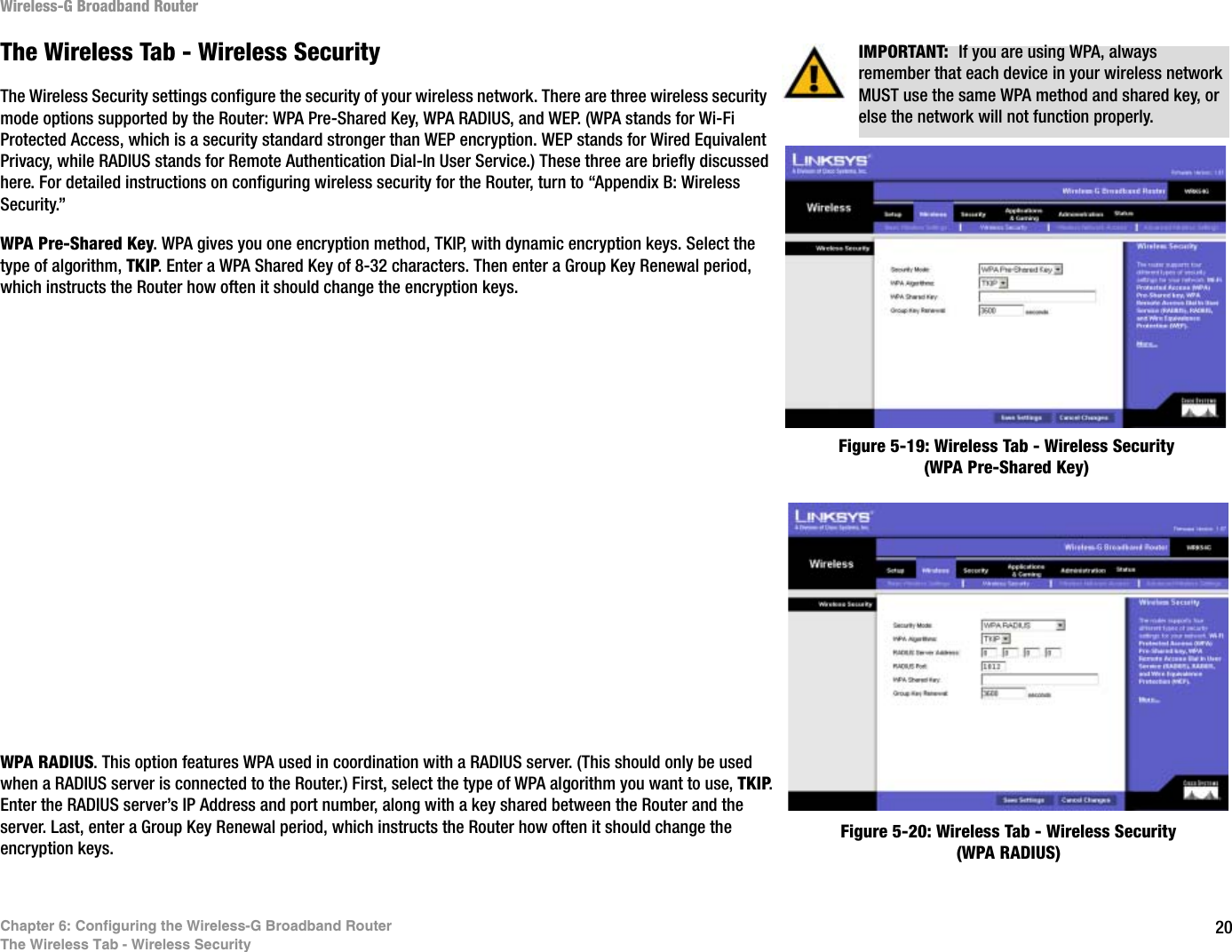 20Chapter 6: Configuring the Wireless-G Broadband RouterThe Wireless Tab - Wireless SecurityWireless-G Broadband RouterThe Wireless Tab - Wireless SecurityThe Wireless Security settings configure the security of your wireless network. There are three wireless security mode options supported by the Router: WPA Pre-Shared Key, WPA RADIUS, and WEP. (WPA stands for Wi-Fi Protected Access, which is a security standard stronger than WEP encryption. WEP stands for Wired Equivalent Privacy, while RADIUS stands for Remote Authentication Dial-In User Service.) These three are briefly discussed here. For detailed instructions on configuring wireless security for the Router, turn to “Appendix B: Wireless Security.”WPA Pre-Shared Key. WPA gives you one encryption method, TKIP, with dynamic encryption keys. Select the type of algorithm, TKIP. Enter a WPA Shared Key of 8-32 characters. Then enter a Group Key Renewal period, which instructs the Router how often it should change the encryption keys.WPA RADIUS. This option features WPA used in coordination with a RADIUS server. (This should only be used when a RADIUS server is connected to the Router.) First, select the type of WPA algorithm you want to use, TKIP.Enter the RADIUS server’s IP Address and port number, along with a key shared between the Router and the server. Last, enter a Group Key Renewal period, which instructs the Router how often it should change the encryption keys.Figure 5-19: Wireless Tab - Wireless Security (WPA Pre-Shared Key)Figure 5-20: Wireless Tab - Wireless Security (WPA RADIUS)IMPORTANT:  If you are using WPA, always remember that each device in your wireless network MUST use the same WPA method and shared key, or else the network will not function properly.