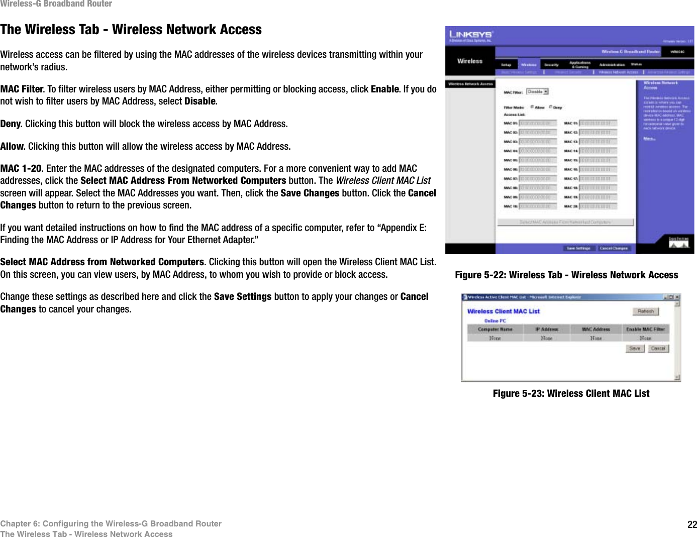 22Chapter 6: Configuring the Wireless-G Broadband RouterThe Wireless Tab - Wireless Network AccessWireless-G Broadband RouterThe Wireless Tab - Wireless Network AccessWireless access can be filtered by using the MAC addresses of the wireless devices transmitting within your network’s radius. MAC Filter. To filter wireless users by MAC Address, either permitting or blocking access, click Enable. If you do not wish to filter users by MAC Address, select Disable.Deny. Clicking this button will block the wireless access by MAC Address.Allow. Clicking this button will allow the wireless access by MAC Address.MAC 1-20. Enter the MAC addresses of the designated computers. For a more convenient way to add MAC addresses, click the Select MAC Address From Networked Computers button. The Wireless Client MAC List screen will appear. Select the MAC Addresses you want. Then, click the Save Changes button. Click the Cancel Changes button to return to the previous screen.If you want detailed instructions on how to find the MAC address of a specific computer, refer to “Appendix E: Finding the MAC Address or IP Address for Your Ethernet Adapter.”Select MAC Address from Networked Computers. Clicking this button will open the Wireless Client MAC List. On this screen, you can view users, by MAC Address, to whom you wish to provide or block access.Change these settings as described here and click the Save Settings button to apply your changes or Cancel Changes to cancel your changes.Figure 5-23: Wireless Client MAC ListFigure 5-22: Wireless Tab - Wireless Network Access