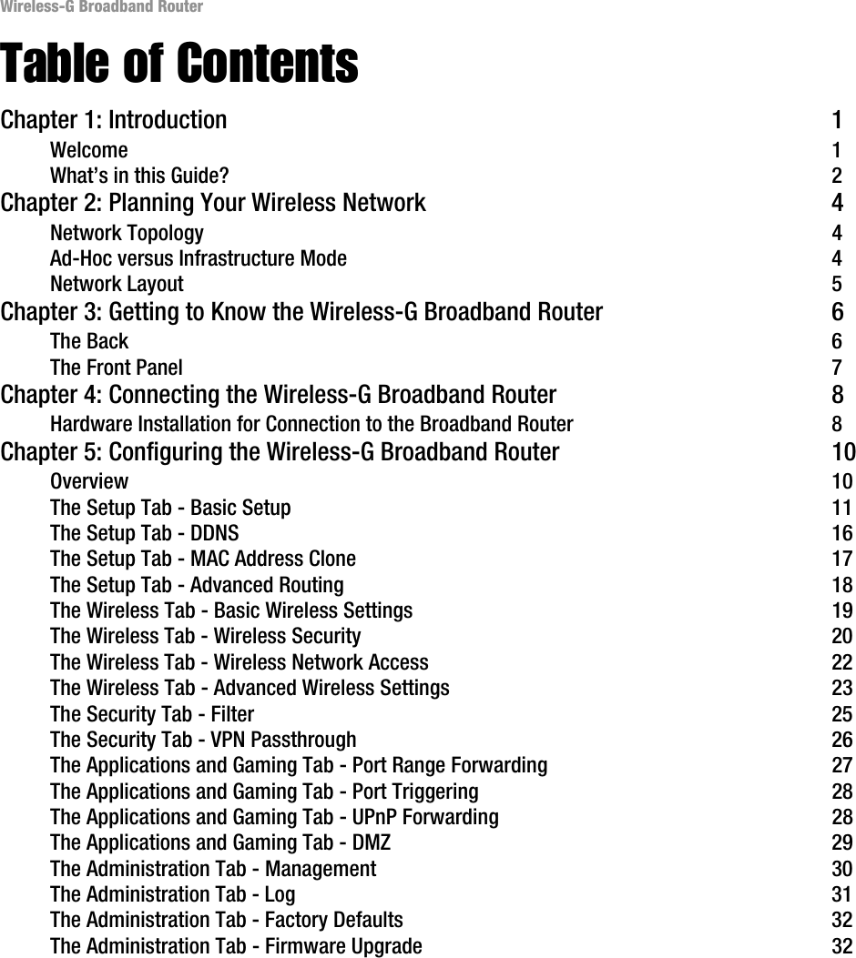 Wireless-G Broadband RouterTable of ContentsChapter 1: Introduction 1Welcome 1What’s in this Guide? 2Chapter 2: Planning Your Wireless Network 4Network Topology 4Ad-Hoc versus Infrastructure Mode 4Network Layout 5Chapter 3: Getting to Know the Wireless-G Broadband Router 6The Back 6The Front Panel 7Chapter 4: Connecting the Wireless-G Broadband Router 8Hardware Installation for Connection to the Broadband Router 8Chapter 5: Configuring the Wireless-G Broadband Router 10Overview 10The Setup Tab - Basic Setup 11The Setup Tab - DDNS 16The Setup Tab - MAC Address Clone 17The Setup Tab - Advanced Routing 18The Wireless Tab - Basic Wireless Settings 19The Wireless Tab - Wireless Security 20The Wireless Tab - Wireless Network Access 22The Wireless Tab - Advanced Wireless Settings 23The Security Tab - Filter 25The Security Tab - VPN Passthrough 26The Applications and Gaming Tab - Port Range Forwarding 27The Applications and Gaming Tab - Port Triggering 28The Applications and Gaming Tab - UPnP Forwarding 28The Applications and Gaming Tab - DMZ 29The Administration Tab - Management 30The Administration Tab - Log 31The Administration Tab - Factory Defaults 32The Administration Tab - Firmware Upgrade 32