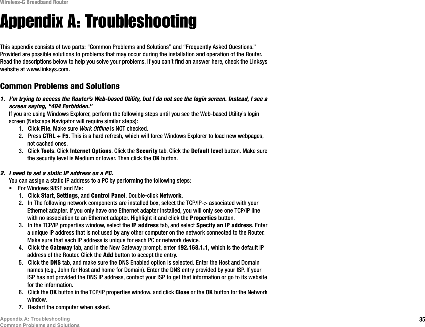 35Appendix A: TroubleshootingCommon Problems and SolutionsWireless-G Broadband RouterAppendix A: TroubleshootingThis appendix consists of two parts: “Common Problems and Solutions” and “Frequently Asked Questions.” Provided are possible solutions to problems that may occur during the installation and operation of the Router. Read the descriptions below to help you solve your problems. If you can’t find an answer here, check the Linksys website at www.linksys.com.Common Problems and Solutions1. I’m trying to access the Router’s Web-based Utility, but I do not see the login screen. Instead, I see a screen saying, “404 Forbidden.”If you are using Windows Explorer, perform the following steps until you see the Web-based Utility’s login screen (Netscape Navigator will require similar steps):1. Click File. Make sure Work Offline is NOT checked.2. Press CTRL + F5. This is a hard refresh, which will force Windows Explorer to load new webpages, not cached ones.3. Click Tools. Click Internet Options. Click the Security tab. Click the Default level button. Make sure the security level is Medium or lower. Then click the OK button.2. I need to set a static IP address on a PC.You can assign a static IP address to a PC by performing the following steps:• For Windows 98SE and Me:1. Click Start,Settings, and Control Panel. Double-click Network.2. In The following network components are installed box, select the TCP/IP-&gt; associated with your Ethernet adapter. If you only have one Ethernet adapter installed, you will only see one TCP/IP line with no association to an Ethernet adapter. Highlight it and click the Properties button.3. In the TCP/IP properties window, select the IP address tab, and select Specify an IP address. Enter a unique IP address that is not used by any other computer on the network connected to the Router. Make sure that each IP address is unique for each PC or network device.4. Click the Gateway tab, and in the New Gateway prompt, enter 192.168.1.1, which is the default IP address of the Router. Click the Add button to accept the entry.5. Click the DNS tab, and make sure the DNS Enabled option is selected. Enter the Host and Domain names (e.g., John for Host and home for Domain). Enter the DNS entry provided by your ISP. If your ISP has not provided the DNS IP address, contact your ISP to get that information or go to its website for the information.6. Click the OK button in the TCP/IP properties window, and click Close or the OK button for the Network window.7. Restart the computer when asked.