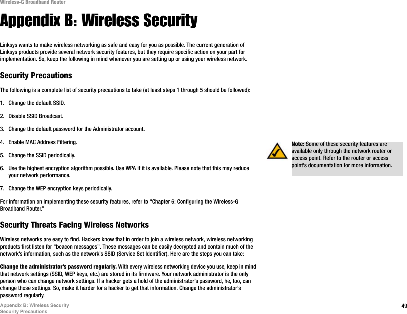 49Appendix B: Wireless SecuritySecurity PrecautionsWireless-G Broadband RouterAppendix B: Wireless SecurityLinksys wants to make wireless networking as safe and easy for you as possible. The current generation of Linksys products provide several network security features, but they require specific action on your part for implementation. So, keep the following in mind whenever you are setting up or using your wireless network.Security PrecautionsThe following is a complete list of security precautions to take (at least steps 1 through 5 should be followed):1. Change the default SSID. 2. Disable SSID Broadcast. 3. Change the default password for the Administrator account. 4. Enable MAC Address Filtering. 5. Change the SSID periodically. 6. Use the highest encryption algorithm possible. Use WPA if it is available. Please note that this may reduce your network performance. 7. Change the WEP encryption keys periodically. For information on implementing these security features, refer to “Chapter 6: Configuring the Wireless-G Broadband Router.”Security Threats Facing Wireless Networks Wireless networks are easy to find. Hackers know that in order to join a wireless network, wireless networking products first listen for “beacon messages”. These messages can be easily decrypted and contain much of the network’s information, such as the network’s SSID (Service Set Identifier). Here are the steps you can take:Change the administrator’s password regularly. With every wireless networking device you use, keep in mind that network settings (SSID, WEP keys, etc.) are stored in its firmware. Your network administrator is the only person who can change network settings. If a hacker gets a hold of the administrator’s password, he, too, can change those settings. So, make it harder for a hacker to get that information. Change the administrator’s password regularly.Note: Some of these security features are available only through the network router or access point. Refer to the router or access point’s documentation for more information.