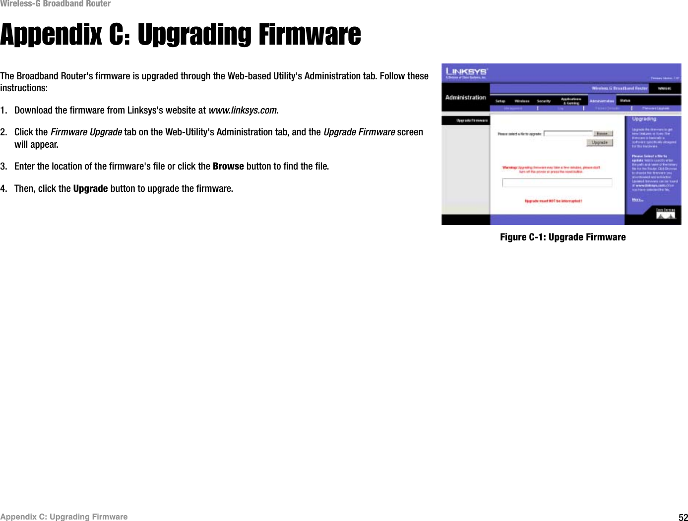 52Appendix C: Upgrading FirmwareWireless-G Broadband RouterAppendix C: Upgrading FirmwareThe Broadband Router&apos;s firmware is upgraded through the Web-based Utility&apos;s Administration tab. Follow these instructions:1. Download the firmware from Linksys&apos;s website at www.linksys.com.2. Click the Firmware Upgrade tab on the Web-Utility&apos;s Administration tab, and the Upgrade Firmware screen will appear.3. Enter the location of the firmware&apos;s file or click the Browse button to find the file. 4. Then, click the Upgrade button to upgrade the firmware.Figure C-1: Upgrade Firmware