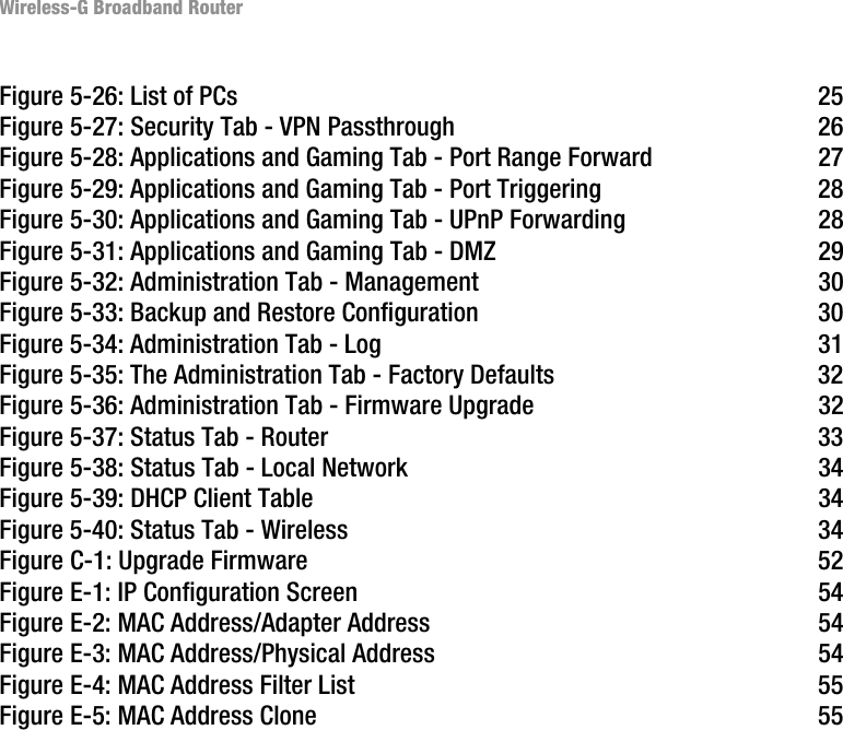 Wireless-G Broadband RouterFigure 5-26: List of PCs 25Figure 5-27: Security Tab - VPN Passthrough 26Figure 5-28: Applications and Gaming Tab - Port Range Forward 27Figure 5-29: Applications and Gaming Tab - Port Triggering 28Figure 5-30: Applications and Gaming Tab - UPnP Forwarding 28Figure 5-31: Applications and Gaming Tab - DMZ 29Figure 5-32: Administration Tab - Management 30Figure 5-33: Backup and Restore Configuration 30Figure 5-34: Administration Tab - Log 31Figure 5-35: The Administration Tab - Factory Defaults 32Figure 5-36: Administration Tab - Firmware Upgrade 32Figure 5-37: Status Tab - Router 33Figure 5-38: Status Tab - Local Network 34Figure 5-39: DHCP Client Table 34Figure 5-40: Status Tab - Wireless 34Figure C-1: Upgrade Firmware 52Figure E-1: IP Configuration Screen 54Figure E-2: MAC Address/Adapter Address 54Figure E-3: MAC Address/Physical Address 54Figure E-4: MAC Address Filter List 55Figure E-5: MAC Address Clone 55