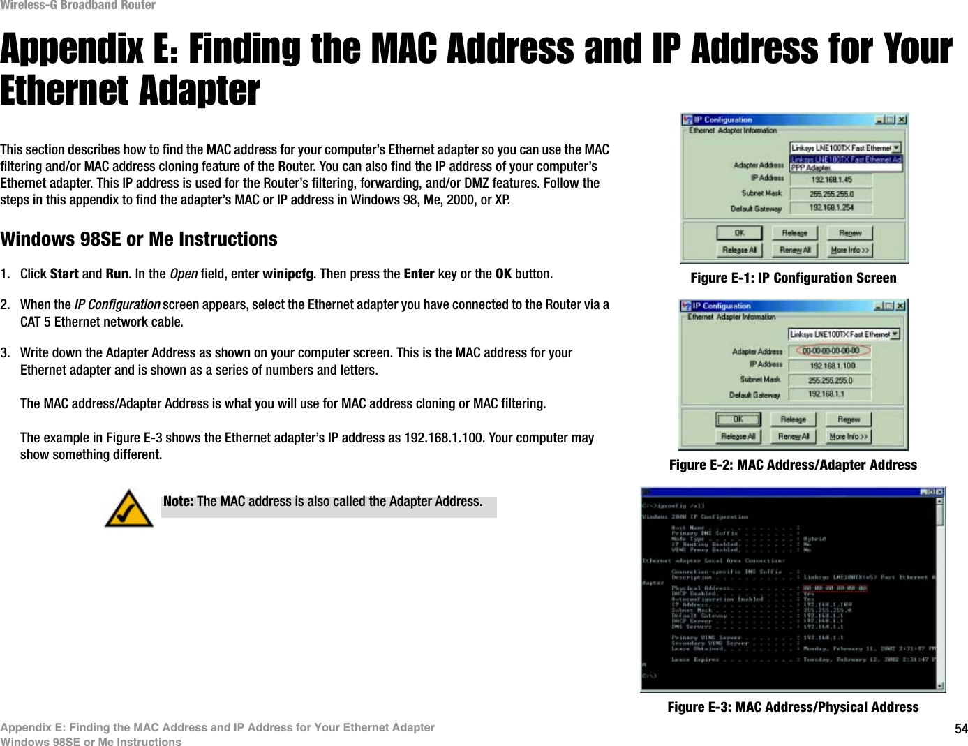 54Appendix E: Finding the MAC Address and IP Address for Your Ethernet AdapterWindows 98SE or Me InstructionsWireless-G Broadband RouterAppendix E: Finding the MAC Address and IP Address for Your Ethernet AdapterThis section describes how to find the MAC address for your computer’s Ethernet adapter so you can use the MAC filtering and/or MAC address cloning feature of the Router. You can also find the IP address of your computer’s Ethernet adapter. This IP address is used for the Router’s filtering, forwarding, and/or DMZ features. Follow the steps in this appendix to find the adapter’s MAC or IP address in Windows 98, Me, 2000, or XP.Windows 98SE or Me Instructions1. Click Start and Run. In the Open field, enter winipcfg. Then press the Enter key or the OK button. 2. When the IP Configuration screen appears, select the Ethernet adapter you have connected to the Router via a CAT 5 Ethernet network cable.3. Write down the Adapter Address as shown on your computer screen. This is the MAC address for your Ethernet adapter and is shown as a series of numbers and letters.The MAC address/Adapter Address is what you will use for MAC address cloning or MAC filtering.The example in Figure E-3 shows the Ethernet adapter’s IP address as 192.168.1.100. Your computer may show something different. Figure E-2: MAC Address/Adapter AddressFigure E-1: IP Configuration ScreenNote: The MAC address is also called the Adapter Address.Figure E-3: MAC Address/Physical Address